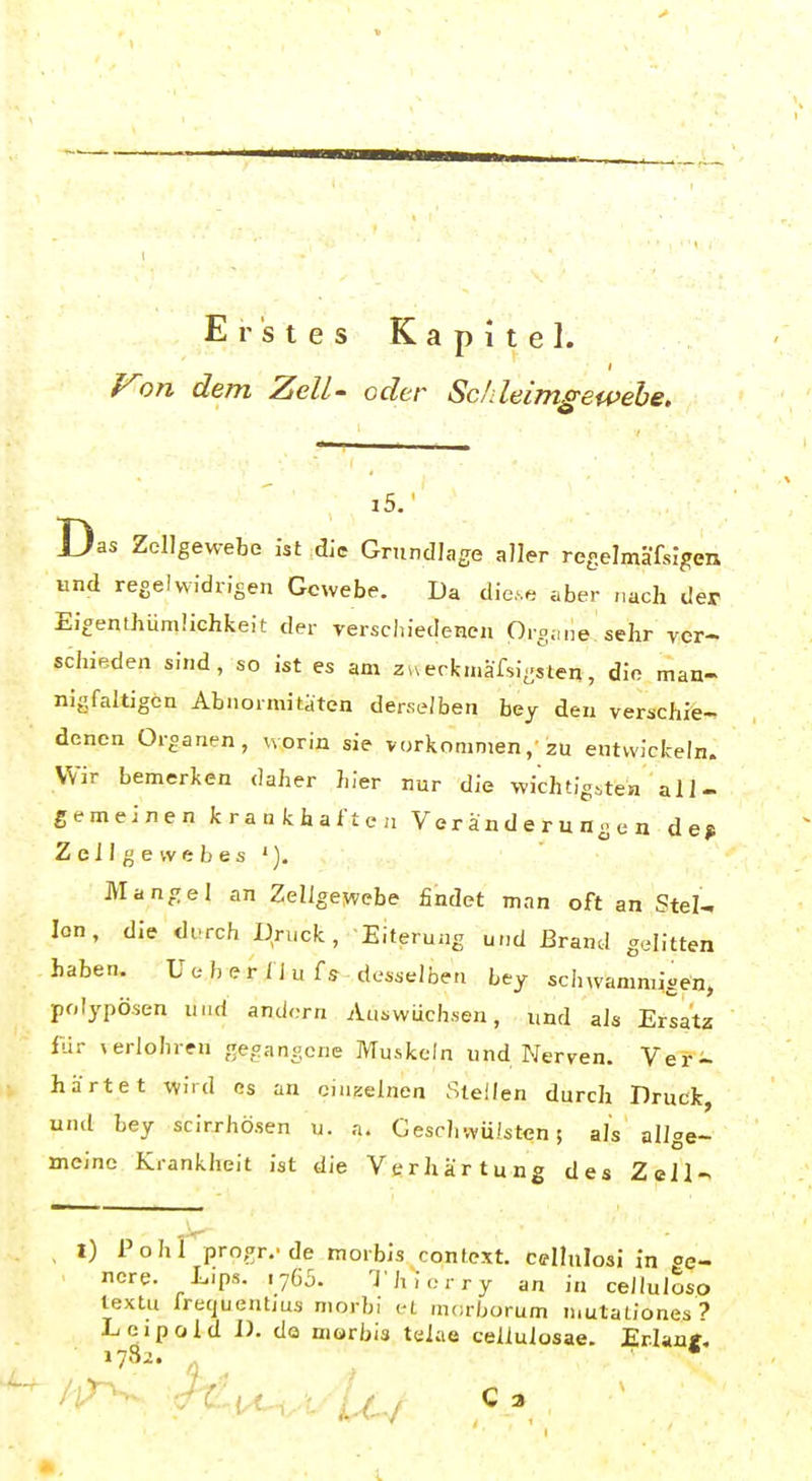 Erstes Kapitel. Von dem ZeU- oder Scfdeimgewehe. i5.' Das Zellgewebe ist die Grundlage aller regelmäfsigen und regelwidrigen Gewebe. Da dic.e aber „ach der Ei^enthümüchfceit der rersciiiedenen Oi-gime sehr ver- schieden sind, so ist es am ZHecfca.äfsi-sten, die man- nigfaltigen Abnormitäten derselben bey den verschie- denen Organen, worin sie vorkommen,'zu entwickeln. Wir bemerken daher hier nur die wichtigitea all- gemeinen krankhaften Veränderungen de> Zellgewebes'). Mangel an Zellgewebe findet man oft an Stel- len, die diTch Druck, Eiterung und Brand gelitten haben. U e b e r fj u fs desselben bey schwammigen, polypösen und andern Auswüchsen, und als Ersatz ftir »erlohren gegangene Muskeln und Nerven. Ver- härtet wird es an einzelnen Steilen durch Druck, und bey scirrhösen u. a. Geschwülsten 5 als allge- meine Krankheit ist die Verhärtung des Zeil- I) Pohl progr.-de morbis context. celhilosi in oe- ncre. Lips. .7G5. ^I hiorry an in celluloso textu frequentjüs morbi et morborum mutaüones? Leipold D. da niorbis telae cellulosae. Erlaa«, i73i. „ ^