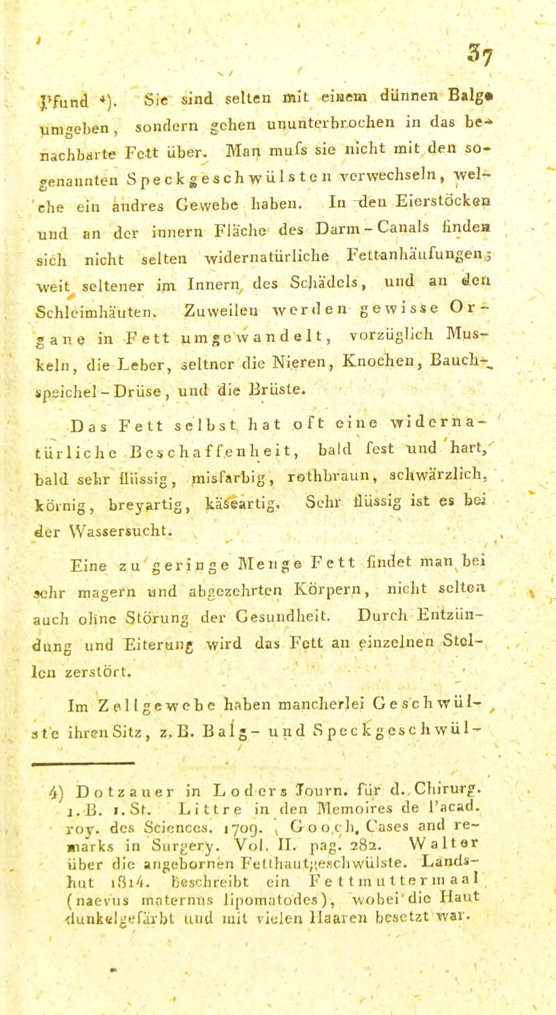 J'fund *). Sic sind selten m!t eiHem dünnen Balg» umgeben, sondern gehen ununterbrochen in das be^ nachbarte Fett über. Man mufs sie nicht mit den so- genannten Speckgeschwülsten verwechseln, wel- 'che ein andres Gewebe haben. In-den Eierstöcken und an der innern Fläche des Darm-Canals finde» sich nicht selten widernatürliche Fettanhäufungen j weit^ seltener im Innern^ des Schädels, und an den Schleimhäuten. Zuweilen werden gewisse Or- gane in Fett umgewandelt, vorzüglich Mus- keln, die Leber, seltner die Nieren, Knoclien, Bauch-, Speichel-Drüse, und die Brüste. Das Fett selbst hat oft eine widerna- türliche Beschaffenheit, bald fest und 'hart,- bald sehr flüssig, misfarhig, rothbraun, schwärzlich, körnig, brey^rtig, käSeartig. Sehr flüssig ist es bei der Wassersucht. Eine zu geringe Menge Fett findet man bei sehr magern und abgezehrten Körpern, nicht selten auch ohne Störung der Gesundheit. Durch Entzün- dung und Eiterung wird das Fett an einzelnen Stel- len zerstört. Im Zellgewebe haben mancherlei Geschwül- , 3te ihrenSitz, z.B. Balg- und S p e c Ic g es c h wül- 4) Dotzauer in Loders lourn. für d., Chirurg. I.B. i.St. Littre in den Memoires de l'acad. roy. des Sciences, jyog. ( Goo.ch, Cases and re- ma'rks in Surgery. Vol. II. pag^ 282. Walter über die angebornen Felthautjie.schwülste. Lands- hut ißi'l. beschreibt ein F e 11 m u t te r ni a a 1 (naevus maternns lipomatodes ), wobei'die Haut -tlunkelgefdrbt und mit vielen Haaren besetzt war.