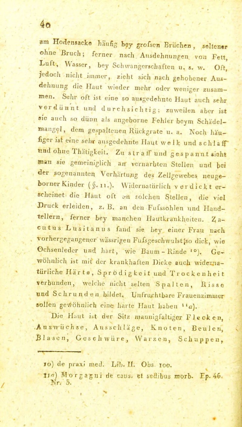 am Horlensacke liänfig h^y grofscH Brüchen , soltenw ohne Bruch; ferner nach Ausdehnungen von Fett, Luft, Wasser, bey Schwangerschaften u, $. w. Off, Jedoch nicJit immer, zieht sich nach gehobener Aus- dehnung die Haut wieder mehr oder weniger zusam- men. Sehr oft ist eine so ausgedehnte Haut auch sehr verdünnt und durchsichtig; zuweilen aber ist sie auch so dünn als angeborne Fehler beym Schädel- mangel, dem ae,s■paJtene^ Rückgratc u. a. Noch häu- figer ist eine sehr gnsgedehnte Haut welk und schlalf «ad ohne Thhtinkelt. Zu stratF und gespannt sieht man sie gemeiniglich äff vernarbten Stellen und bei der sogenannten Verhärtu^ig de» Zellgewebes neuge- bornerKinder (§.ii.). Wideraalürlich verdickt er- scheinet, die Haut oft i.n solchen Stellen, die viel Druck erleiden, z. B. an den Fufssohlen und Hand- tellern, ferner bey manchen Hautkrankheiten. Z a- cutus Lusitanus fand sie bey einer Frau nach vorhergegangener wässrlgen Fufsgeschwulst|so dick, wie Ochsenledcr und hart, wie Baum - Rinde '°). Ge- wöhnlich ist mit' der krankhaften Dicke auch widcivia- türliche Härte, Sprödigkcit und T r o c k e n h ei t verbunden, welche nicht selten Spalten, Risse und Schrunden bildet, Unfru;;htbare Frauenzimmer sollen gev^öhnlich eine hflrte Haut haben o). Die Hiiut is.t der Sitz maunigfaltigej- Flecken, .Auswüchse, Ausschläge, Knoten, Beulen, Blasen, Geschwüre, Warzen, Schuppen, lo) de praxi med. Lih. II. Obs. too. Jja) Morgagni dt caiis. et icilibus morb. Ep. 46.. Nr, 5.