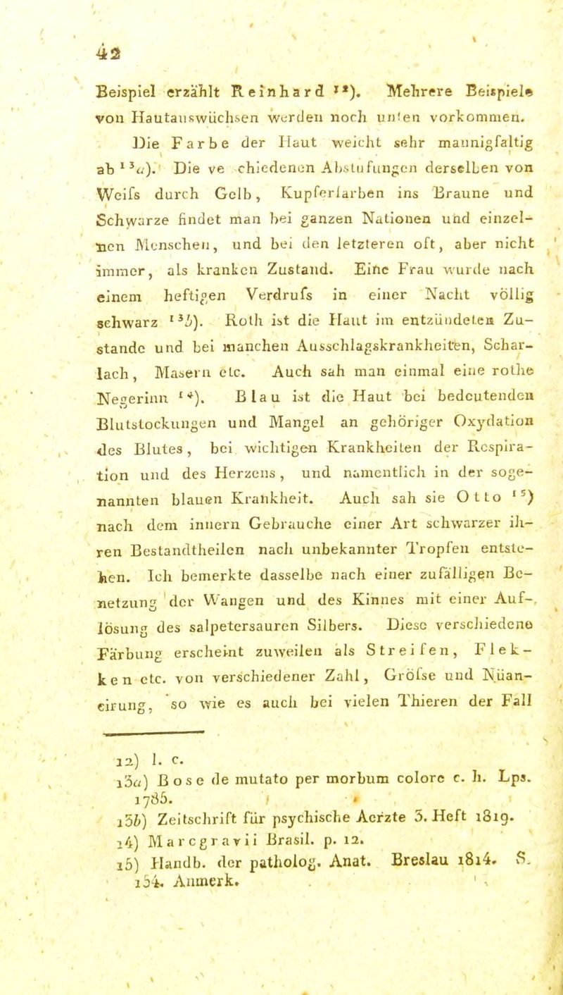 43 Beispiel erzählt Reinhard '•). Mehrere Bei»piel* von HautaiiKwiichsen werden noch VD'en vorkommen. Die Farbe der Haut weichl. sehr mannigfaltig ab«). Die ve chiedenen Abstufungen derselben von Weifs durch Gelb, Kupfßrlarben ins Braune und Schwarze findet man bei ganzen Nationen und einzel- nen Monscheii, und bei den letzteren oft, aber nicht immer, als kranken Zustand. Eine Frau wurde nach einem heftigen Verdrufs in einer Nacht völlig schwarz i). Roth ist die Haut im entzüiideleii Zu- stande und bei manchen Ausschlagskrankheiten, Schar- lach, Masern clc. Auch sah man einmal eine rothe Nesjerinn '*). Blau ist die Haut bei bedeutenden Blutslockungen und Mangel an gehöriger Oxj'dation des Blutes, bei wichtigen Krankheiten der Picsplra- tion und des Herzens, und namentlich in der soge- nannten blauen Krankheit. Auch sah sie Otto '') nach dem innern Gebrauche einer Art schwarzer ih- ren Bestandtheilcn nach unbekannter Tropfen entste- hen. Ich bemerkte dasselbe nach einer zufälligen Bc- netzung der Wangen und des Kinnes mit einer Auf-, lösung des salpetersauren Silbers. Diese verschiedeno Färbung erscheint zuweilen als Streifen, Flek- ken etc. von verschiedener Zahl, Grölse und Nüan- eirung, so wie es auch bei vielen Thieren der Fall 12.) 1. C. i'5a) Bose de mutato per morbum colore c. h. Lps. 1765. ■ • i5b) Zeitschrift für psychische Acrzte 5. Heft 1819. 14) Marcgrarii Brasil, p. 12. 15) Handb. der patholog. Anat. Breslau i8i4. löi Anuierk.