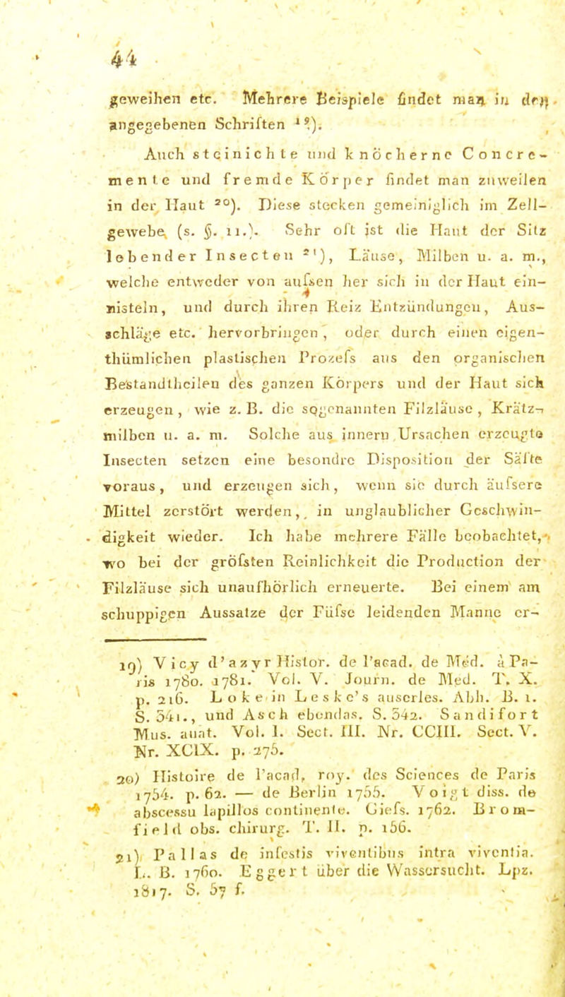 H ■ geweihen etc. Mehrere Beispiele findet maij in tlrj) angegebenen Schriften ■^). Auch stcinichte und knöcherne Co n cre- me n I. e und fremde Körper findet man zuweilen in der Haut '^). Diese stecken gemeiniglich im Zell- gewebe, (s. §. 11.). Sehr oft ist die Haut der Sitz lobender Insecten Läuse, Milben u. a. m., •welche entweder von aufsen Iier sich in der Haut ein- nisteln, und durch ihren Reiz Entzündungen, Aus- »ehlä^'.e etc. herx'orbriugen , oder durch einen cigea- thiimlichen plaslisclien Pro^efs aus den organischen Be'standlhcileu des ganzen ICöipers und der Haut slck erzeugen , wie z. B. die sogenannten Filzläuse , JK.rätz-i jnilbcn u. a. m. Solche aus inneru Ursachen erzeugte Insecten setzen eine besondre Disposition der Saite Toraus , und erzeugen sich, wenn sie durch äufserc Mittel zerstört werden,, in unglaublicher Geschwin- digkeit wieder. Ich habe mehrere Fälle beobachtet, wo bei der gröfsten Reinlichkeit die Production der Filzläuse sich unaufhörlich erneuerte. Bei einem am schuppigen Aussalze der Füfsc leidenden Manne cr- iq) Vicy d' a z y r Histor. de l'acad. de Med. ä Pa- ri* 1780. 1781. Vol. V. Journ. de Med. T. X. p. 216. L o k e in Leskc's auscrles. Ahl). B. i. S 54i., und Asch ebondas. S. 542. Sandifort TVTus. aunt. Vol. 1. Sect. HI. Nr. CCHI. Sect. V. l>Jr. XCIX. p. 276. 20) Histoire de Tacad, roy. des Sciences de Paris 1754. p. 62. — de Berlin 17Ö5. Voigt diss. de abscessu lapillos continenie. Giefs. 1762. B r o m- field obs. Chirurg. T. II. p. lö6. 21) Pallas de infestis vivcntibus intra viventia. L. B. i7ßo. Eggert über die Wasscrsuclit. Lpz. 1Ö17. S. 5? f.