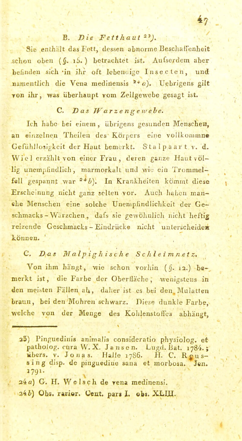 *7 B. Die Fetthaut ^^). Sie enthnlt das I'ett, dessen abnorme BescliatTenheit schon oben (5. i5.) betrachtet ist. Aufserdem aber befinden sich 'in ihr oft lebendige Insecleii, und namentlich die Vena medirlensis UebrJgens gilt Ton ihr, was überhaupt vom Zellgewebe gesagt ist. C. Has TFarzenirewe.be. Ich habe bei einem , übrigens gesunden Menschen, an einzelnen Theilea des Körpers eine voUkunimne GefühllosIjjJtcit der Haut bemerkt. S'tal paart v. d. Wicl erzählt von einer Frau, deren garize Haut völ- lig unempfindlieh , marmorkall und wie ein Trommel- fell gespannt war ^^Zi). In Krankheiten kömmt diese Erscheinung nicht ganz selten vor. Auch liaben man- ehe Menschen eine solche Uneniplindlichkeit der Ge- schmacks - Warzchen,, dafs sie gewöhnlich nicht heftig reizende Geschmacks - Eindrücke nicht unterscheiden können. C. Das Malpig/iische S c h l e i m ne t z. Von ihm hangt, wie schon vorliin {§. 12.) bs-, merkt ist, die Farbe der Oberfläche, wenigstens in den meisten Fällen aU, daher ist es bei den, Mulatten braun, bei den Mohren schwarz. Diese dunkle Farbe, welche von der Menge des Kohlenstoffes abhängt, 23) Pinguedinis animalis consideratlo physiolog. et patholog. cura VV. X. Jiinsen. Lugd. Bat. 1784.; libcrs. V. Jonas. Halle 17S6. H. C. R ^ u s- 8 i n g disp. de pinguediue sana et morbosa. Jen. J791. 24 a) G. H. Welse h de rena medinensi.