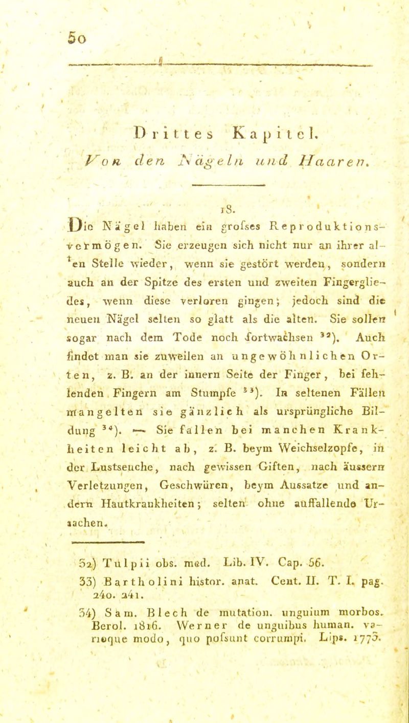 « Drittes Kapitel. /-o« den i\ä^elu und Maaren, iS. Die Nägel haben ein grofses Reproduktions- vetmögen. Sie erzeugen sich nicht nur an ihrer al- ^en Stelle wieder, wenn sie gestört werden, sondern auch an der Spitze des ersten und zweiten Fingerglie- des, wenn diese verloren gingen; jedoch sind die neuen Nägel seilen so glatt als die alten. Sie sollen sogar nach dem Tode noch fortwachsen Auch findet man sie zuweilen an ungewöhnlichen Or- ten, 2. B. an der iunern Seite der Finger, bei feh- lenden Fingern am Stumpfe In seltenen Fällen mangelten sie gänzlich als ursprüngliche Bil- dung '*). — Sie fallen hei manchen Krank- heiten leicht ah, z. B. beym Weichselzopfe, in der Lustseuche, nach gewissen Giften, nach äussern Verletzungen, Geschwüren, beym Aussatze und an- dern Hautkrankheiten; selten ohne auffallende Ur- aachen. 52,) Tülpii obs. möd. Lib. IV, Cap. 56. 33) Bartholini histor. anat. Ceut, II. T. I. pag. a4o. a4i. .^4) San). Blech de mulation. unguium morbos. Berol. i8i6. Werner de unguibus human, va- nuque modo, quo pufsunt coirunipi. Lip». ly^o.