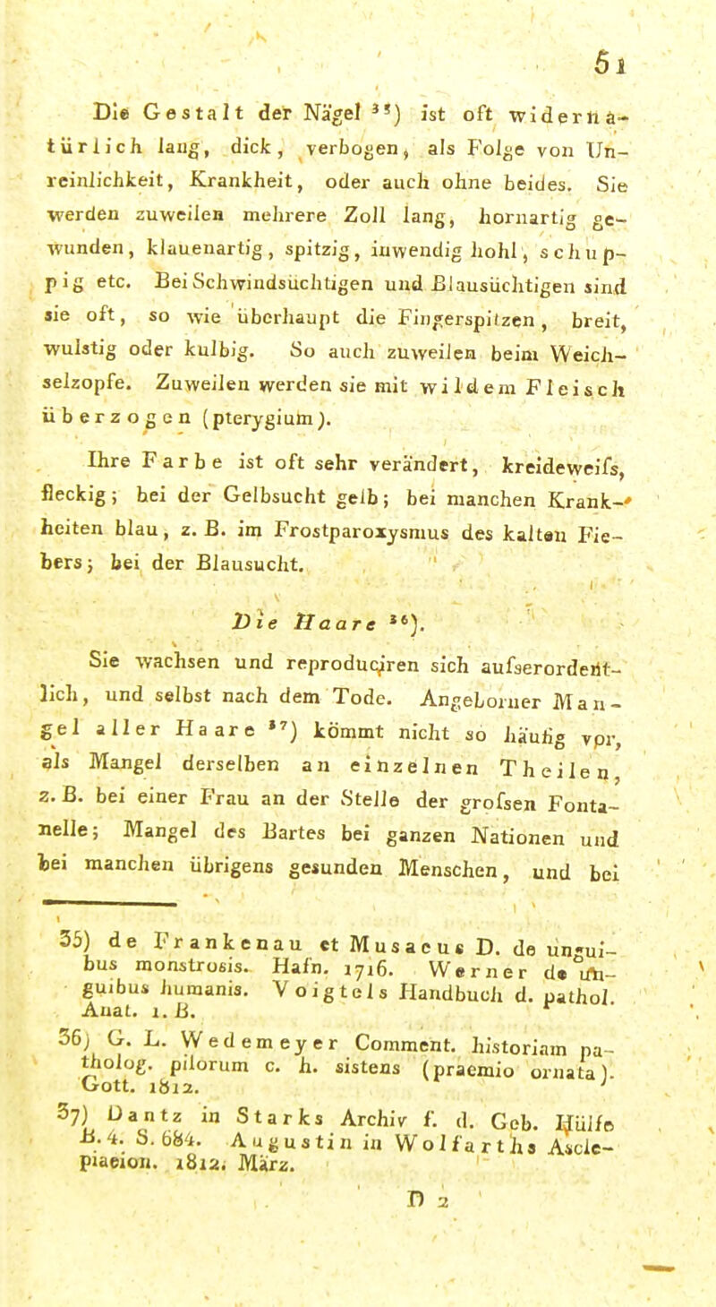 Die Gestalt der Nägel ist oft wideriia- türlich lang, dick, verbogen, als Folge von Un- reinlichkeit, Krankheit, oder auch ohne beides. Sie werden auweilen mehrere Zoll lang, hornartig ge- wunden, klauenartig, spitzig, inwendig hohl, schup- pig etc. BeiSchwindsiichtigen und Elausüclitigen sind sie oft, so wie überhaupt die Fin,^erspitzcn, breit, wulstig oder kulbig. So auch zuweilen beim Weicli- selzopfe. Zuweilen werden sie mit wildem Fleisch überzogen (pterygiuhi). Ihre Farbe ist oft sehr verändert, kreideweifs, fleckig; hei der Gelbsucht gelb; bei manchen Krank-' heiten blau, z.B. im Frostparoxysmus des kaitau Fie- bers; bei der Blausucht, Die Haare Sie -wachsen und reproduq^ren sich aufsercrdeiit- lich, und selbst nach dem Tode. Angeboruer Man- gel aller Haare »^) kömmt nicht so häufig vpr, als Mangel derselben an einzelnen Theilen 2. ß. bei einer Frau an der Stelle der grofsen Fonta- nelle; Mangel des Bartes bei ganzen Nationen und lei manchen übrigens gesunden Menschen, und bei 35) de Frankenau ctMusacusD. de lin-ui- bus monstrosis. Hafn. 1716. Werner d« uii- gUibus humanis. Voigteis Handbuch d. pathol Auat. I.B. ■ 36j G. L. Wedemeyer Comment. historiam pa- tholog. pilorum c. h. sistens (praemio ornata). Gott. lbj2. ' 37) üantz in Starfcs Archiv f. d. Geb. Huife B.'i. S. 684. Augustin in WolfartJis Ascle- pjacjon. i8i2. März. ' T) 2