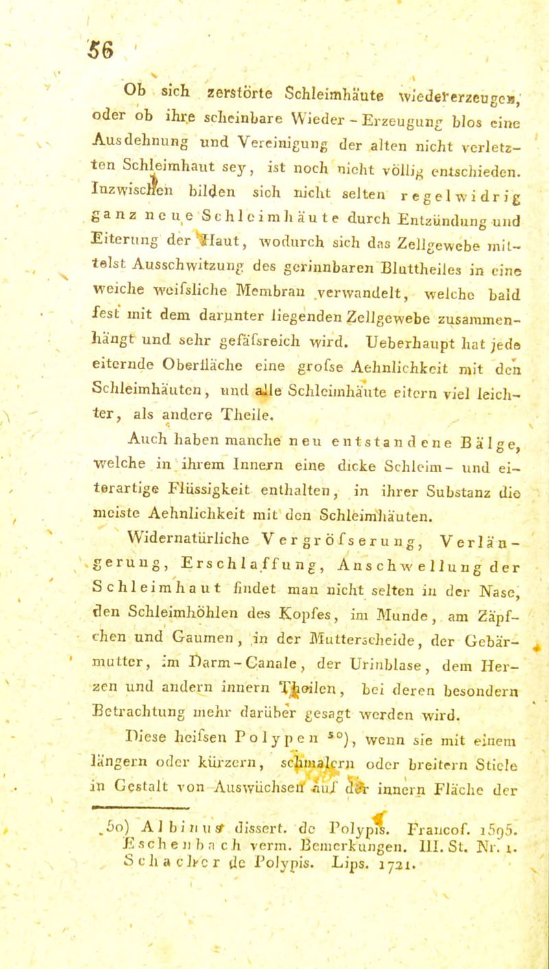 SS Ob sich zerstörte Schleimhäute Wj'edel-erzeugcii, oder ob ihre scheinbare Wieder - Erzeugun- blos eine Ausdehnung und Vereinigung der alten nicht verletz- ten Schleimhaut sey, ist noch nicht völlig entschieden. Inzwiscffen bilden sich nicht selten regelwidrig ganz neue Schleimhäute durch Entzündung und Eiterung der-flaut, wodurch sich das Zellgewebe mil- teist Ausschwitzuno des gerinnbaren Bluttheiles in eine weiche wcifsliche Membran verwandelt, welche bald fest mit dem darunter liegenden Zellgewebe zusammen- hängt und sehr gefäfsreich wird, Ueberhaupt hat jede eiternde Oberlläche eine grofse Aehnlichkeit mit den Schleimhäuten, und ajle Schleimhäute eitern viel leich- ter, als andere Theile. Auch haben manche neu entstandene Bälge welche in ihrem Innern eine dicke Schleim- und ei- terartige Flüssigkeit enthalten, in ihrer Substanz dio meiste Aehnlichkeit mit den Schleimhäuten. Widernatürliche Vergröfserung, Verlän- gerung, Erschlaffung, Ans c h w e 11 u n g d er Schleimhaut findet man nicht selten in der Nase, den Schleimhöhlen des Kopfes, im Munde, am Zäpf- chen und Gaumen, in der Mutterscheide, der Gebär- mutter, ;m Darm-Canale, der Uriublase, dem Her- zen und andern Innern T,^oilen, bei deren besondern Betrachtung mehr darüber gesagt werden wird. lliese heifseu Polypen *°), wenn sie mit einem längern oder kürzern, schmajcru oder breitem Stiele in Gestalt von Auswüchserf auf 5^ Innern Fläche der ' ^ .60) AI bin US- disscrt. de Polypis. Francof. 1595. Eschenbnch verm. Bemerkungen. III. St. Nr. i. SchaclKcr de Polypis. Lips. 1721.