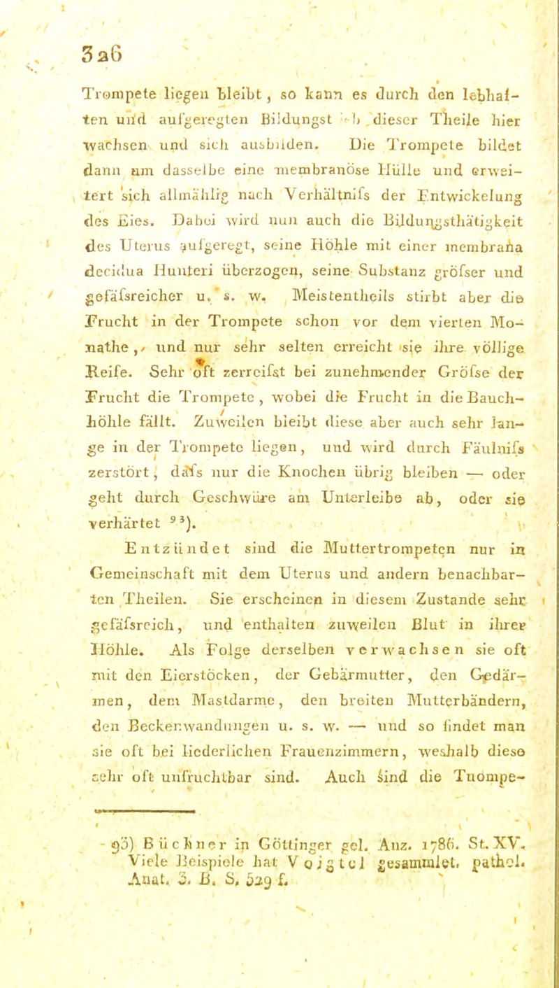 3a6 Trompete liefen tielbt, so kann es durch den leblial- ten uild aul'^eregten Biidungst Ii dieser Theile hier wachsen und sicJi ausbilden. Die IVorapete bildet dann um dasselbe eine iiiembranöse Hüllu und erwei- tert sich allmählig nach Verhältnifs der Entwickelung des Eies. Dabei wird nun auch die BUdur^jsthäti^keit des Uterus aufgeregt, seine Höhle mit einer membraha deridua Hunteri überzogen, seine Substanz jröfser und gofäfsreicher u. s. w. Meistentheils stirbt aber die Frucht in der Trompete schon vor dem vierten Mo- nathe,/ und nur sehr selten erreicht 'sie ihre völlige Reife. Sehr oft zerreifst bei zunehmender Gröfse der Frucht die Trompete, wobei die Frucht in die Bauch- höhle fällt. Zuweilen bleibt diese aber auch sehr lan- ge in der Trompete liegen, und wird durch Fäuhiifs zerstört, dafs nur die Knochen übrig bleiben — oder geht durch Geschwüre am Unlerleibe ab, oder siq verhärtet Entzündet sind die Muttertrompetcn nur in Gemeinschaft mit dem Uterus und andern benachbar- ten Theilen. Sie erscheinen in diesem Zustande sehe gefäfsreich, und enthalten zuweilen Blut in ihrep Höhle. Als Folge derselben verwachsen sie oft mit den Eierstöcken, der Gebärmutter, den Gedär- men, dem Mastdärme, den breiten Mutterbändern, den Beckenwandungen u. s. w. — und so lindet man sie oft bei liederlichen Frauenzimmern, weshalb dieso cehr oft unfruchtbar sind. Auch kind die TuOmpe- gj) Büchner in Göttinger gel, Anz. 1786. St.XV. Viele Beispiele hat Voigtei jesammlet. fathcl.