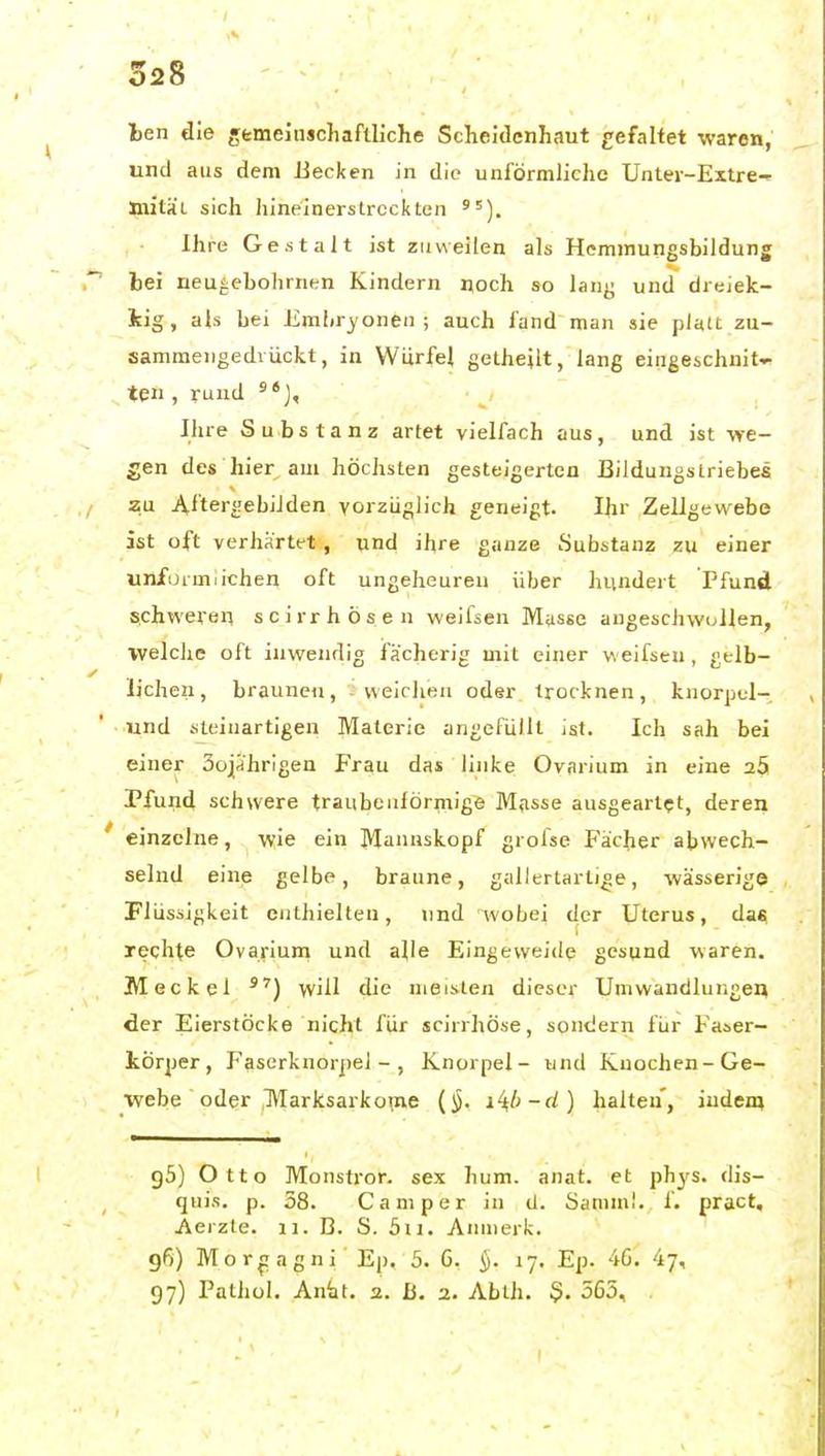 Iben die gfemeinjchaflliche Scheidenhaut gefaltet waren, und aus dem Becken in die unförmliche Unler-Extre-» niitai sich hineinerstrcckten ' = Ihre Gestalt ist zuweilen als Hemmungsbildung hei neu^ebolirnen Kindern noch so lanj; und dreiek- kig, als bei Embryonen; auch fand man sie platt zu- sammengedrückt, in Würfel getheilt, lang eingeschnit- ten , rund Ihre Substanz artet vielfach aus, und ist we- gen des hier am höchsten gesteigerten Bildungslriebes zu i\.fter£!ebiJden vorzüglich geneigt. Ihr Zellgewebe ist oft verhärtet, und ihre ganze Substanz zu einer unförmlichen oft ungeheuren über hundert Pfund schweren scirrhösen weifsen Masse angeschwollen, welche oft inwendig fächerig mit einer weifsen , gelb- lichen, braunen, weichen oder trocknen, knorpul- und steinartigen Materie angefüllt ist. Ich sah bei einer SojJhrigen Frau das linke Ovarium in eine 25 Pfund schwere traubeuiörmige Mfisse ausgeartet, deren einzelne, wie ein Mannskopf grolse Fächer abwech- selnd eine gelbe, braune, gallertartige, wässerige Flüssigkeit enthielten, und wobei der Uterus, dati rechne Ovarium und alle Eingeweide gesund waren. Meckel will die meisten dieser Umwandlungen der Eierstöcke nicht für scirrhöse, sondern für Faser- iörper, Fasorknorjiel -, Knorpel- und Knochen-Ge- webe oder l\Iarksarko^ne (§. i^l)-d) halten, indem gS) Otto Monstror. sex hum. anat. et phys. dis- quis. p. 38. Camper in U. Samml. 1. pract, Aerzte. ii. B. S. 5ii. Anmerk. gß) Mor^ragni Ep. 5. 6. §. 17. Ep. 46^ 47, g7) Pathül. An'at. 2. ß. a. Ablh. $. 565, .