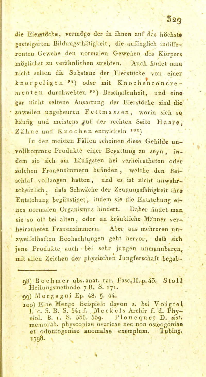 die EieiBtöckfi, vermöge der in ihnen auf das höchst» »esteigerten Bildungsthatigkeit, die anß'nolich indiffe-- renlen Gewebe den normalen Geweben des Körpers möglichst zu verähnlichen strebten. Auch findet man nicht selten die Substanz der Eierstöcke von einer knorpeligen oder mit Kn o c h en c o n c r e- menten durchwebten ) Beschaffenheit, und ein» gar nicht seltene Ausartung der Eierstöcke sind di* zuweilen ungeheuren Fettmassen, worin sich sq häufig und meistens ^uf der rechten Seite Haare, Zähne und Knochen entwickeln '°°) In den meisten Fällen sclicinen diese Gebilde un- voUkommue Produkte eiijer Begattung zu seyn , jh- dem sie sich am häufigsten bei verheiratheten oder solchen Frauenzimmern befinden , welche den Bei- schlaf vollzagen hatten, und es ist nicht unwahr- scheinlich , dafs Schwäche der Zeugungsfähigkeit ihr« Entstehung begünstiget, indem sie die Entstehung ei- nes normalen Organismus hindert. Daher findet man sie so oft bei alten , oder an kränkliche Männer vei-- heiratheten F'rauenzimmern. Aber aus mehreren un- zweifelhaften Beobachtungen geht hervor, dafis sich jene Produkte auch bei sehr juupen unmannbaren, mit ailen Zeichen der physischen Jungferschaft begab- ga) Uoehmer obs.anat. rar. Fase.II,p.45. Stoll Heilungsmethode 7 B. S. 171. gg) Morgagni £p. 4B. §. 44. 100) Eine Menge Beispiele davon s. bei Voigtei 1. c. 3. B. S. 54i f. Meckels Archiv f. d. Phy- sioi. B. I. S. 556. 559. Ploucquet D. eist, memorab. physconiae ovaricae nec non ostcogoniao et odontogoniae anomalae exemplum. l'ubing, 1798.