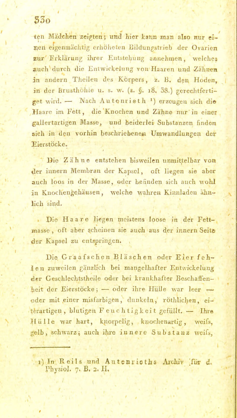 Soo tcn Mädchen zeigten; und hier kann man also nur el- j^eii eigenmäciitig erhÖhcten BildungstrJeb der Ovarien zur Erklärung iiirer Eiit:ile]iung annehmen, weiches auch'durch die Enlwiclvelung von Haaren und Zähnen in andern Theilen des Körpers, z. B. den Hoden, in der Brusthöhte u. s. w. (s. 18. 38.) gereciitferti- get wird. — Nach Autenrieth ') erzeugen sich die Haare im Fett, die Knochen und Zähne nur'in einer gallertartigen Masse, und beiderlei Substanzen finden sich in den vorhin beschriebeneu Umwandlungen der Eierstöcke. Die Zähne entstehen bisweilen unmittelbar von der innern Membran der Kapsel, oft liegen sie aber auch loos in der Masse, oder befinden sich auch wohl in Knochengehäusen, welche wahren Kinnladen ähn- lich sind. , Pie Haare liegen meistens loose in der Fett- masse , oft aber «scheinen sie auch aus der innern Seito der Kapsel zu entspringen. Die. Graafschen Bläschen oder Eier feh- len zuweilen gänzb'ch bei mangelhafter Entvvickelung der Gesciileclitstheile oder bei krankhafter Beschafien- iieit der Eierstöcke; — oder ihre Hülle war leer — •jjder mit einer misfarbigen, dunkeln, röthlichen, ei- terartigen , bluti».en Feuchtigkeit gefüllt. — Ihre Hülle war hart, knorpelig, knochenartig, wcifs, ^'olb, schwarz; auch ihre innere Substanz weifs, 1) In Reils und Auteniieths Arclüv Tür d.