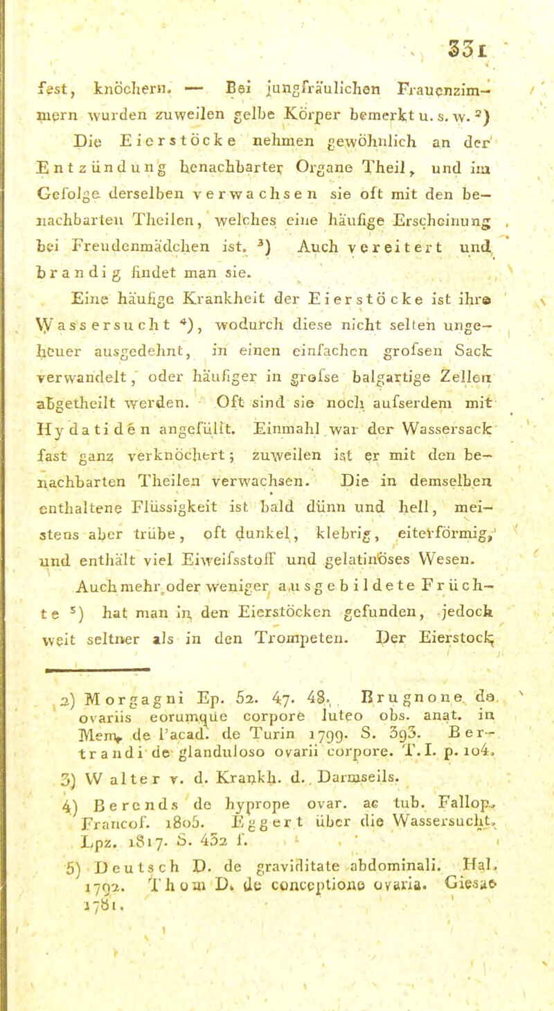 fest, knöchern. — Bei jungfräulichen Frauenzim- mern Avurden zuweilen gelbe Körper faemerit u. s. \v. Die Eierstöcke nehmen gewöhnlich an der' Entzündung henachbartei: Organe Theil, und im Gel'olge derselben verwachsen sie oft mit den be- nachbarten Thailen, welches eine havifige Erscheinung bei Freudenmädchen ist. ^) Auch vereitert und, brandig findet man sie. Eine häufige Krankheit der Eierstöcke ist ihra \yass ersucht *), wodurch diese nicht selten unge- heuer ausgedehnt, in einen einfachen grofsen Sack verwandelt, oder häufiger in grofse balgartige Zellen abgetheilt werden. Oft sind sie noch aufserdeni mit Hydatiden angefüllt. Einmahl.war der Wassersack fast ganz verknöchert; zuweilen ist er mit den be- nachbarten Theilen verwachsen. Die in demselben enthaltene Flüssigkeit ist bald dünn und hell, mei- stens aber trübe, oft dunkel, klebrig, eiteVförinig,' und enthält viel EiweifsstoiT und gelatinöses Wesen. Auch mehr.oder weniger ausgebildete Früch- te^) hat man in den Eierstöcken gefunden, jedock weit seltner als in den Trompeten. Der Eierstocl^ a) Morgagni Ep. 52. 47- 4§. Brugnone, de. ovariis eorumque corpore luteo obs. anat. in Menv de l'acad. de Turin 1799. S. 5c)5. Ber- tr a ndi de glanduloso ovarii corpore. T.I. p. io4. 3) W alte r r. d. Krankh. d.. Darmseils. 4) Berends de hyprope ovar. ae tub. Fallop, Francof. i8o5. Eggert über die Wassersucht, Lpz. 1817. ö. 452 f. I 5) Deutsch D. de graviditate abdominali. HaL 1792. Thüi» D» de conceptioxio Ovaria. Giesa^ i7b'i.