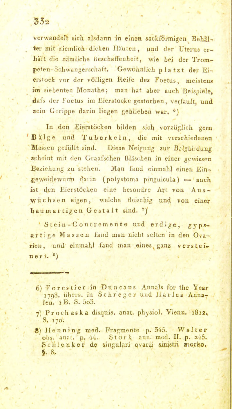 verwandelt sich alsdann in einon sackförmigen Behäl- ter mit ziemlich dicken Häuicn, und der Uterus er- hält die nämliche lieschafFenheit, wie bei der Trom^ pelen-Schwangerschaft, Gewöhnlich platzt der Ei- erstock vor der völligen Reife des Foetus, meistens im siebenten Monathe; man hat aber auch Beispiele, dals der Foetus im Eierstocke/gestorben, verfault, und sein Gerippe darin liegen geblieben war. In den Eierstöcken bilden sich vorzüglich gern Bälge und Tuberkeln, die mit verschiedenen Massen gefüllt sind. Diese Neigung zur ßjigbi dung aeheiut mit den Graafschen Bläschen in einer gewtseii Beziehung zu stehen. Man fand einniahl einen Ein- geweidewurm darin (polystoma pinguicula) — auch ist den Eierstöcken eine besondre A^t von Aus- wüchsen eigen, welche lloischig und von einer baumartigen Gestalt sind. ^) ' S t e i n-G o u c re m e n t e und erdige, gypj-? artige Massen fand man nicht selten in den Ova- rien, und einmahl fand man eiues^ganz versteift Herl. «) 6) Forcstier in Duncans Annais for the Year JJ(}S. übers, in Sehr eg er und Harles Anna- lea. 1 B. S. 5o3. 7j Prochaska disquis. anat. physiol. Vienn. i8i2^ S, 170. 8) Menning med. Fragmente p. 545. Walter ohs. anrit. p. 't^t. Stork atm. med. II. p. 2t5. ^chlenker do üingulari ofarü siuistri fftorbo.