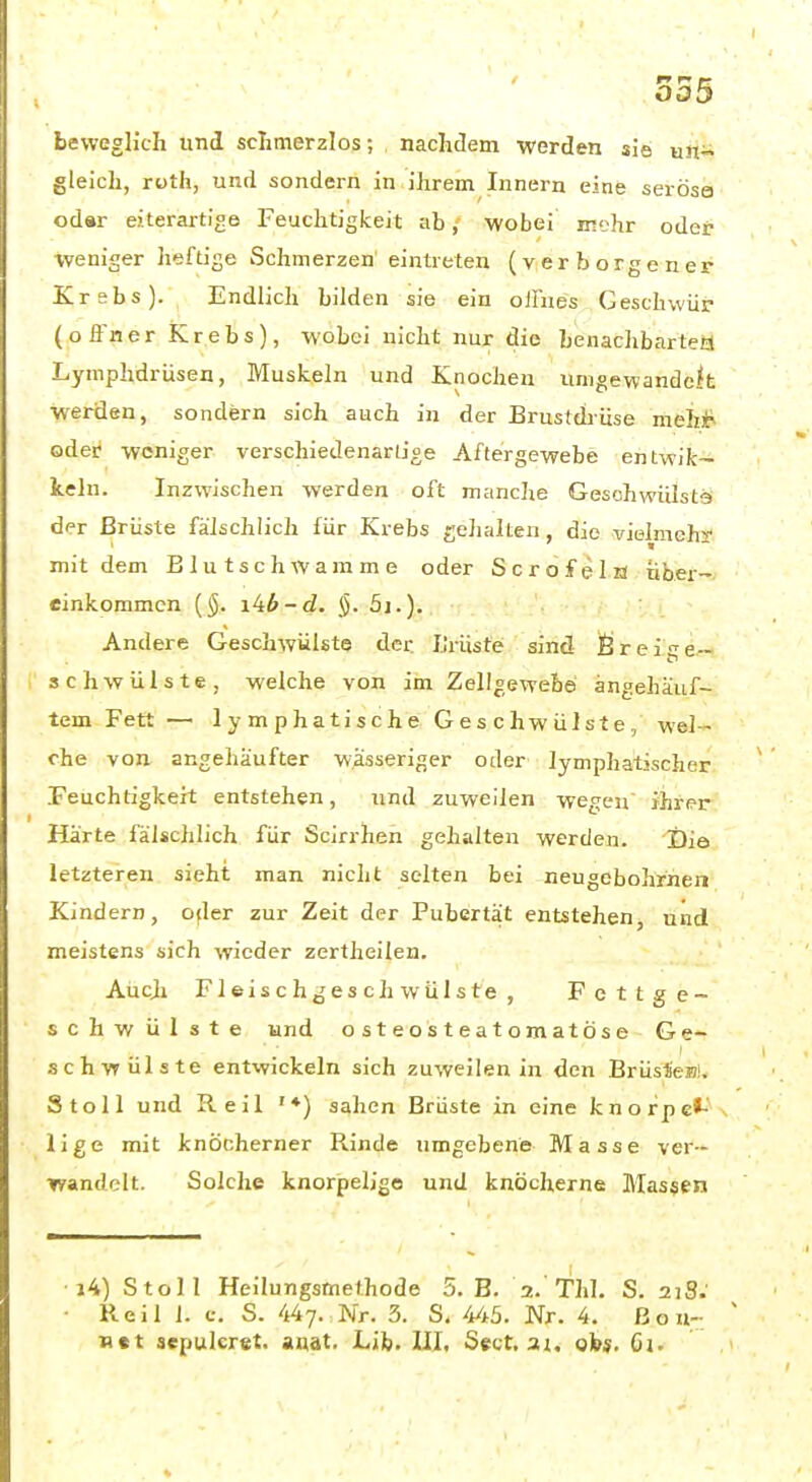 1^ r» fr beweglich und schmerzlos; nachdem werden sie un^ gleich, roth, und sondern in ihrem Innern eine serosa odar eiterartige Feuchtigkeit ab, wobei mehr oder ■weniger heftige Schmerzen eintreten (verborgener Krebs). Endlich bilden sie ein ofliies Geschwür (ofi'ner Krebs), wobei nicht nur die henachbartea Lymphdrüsen, Muskeln und Knochen umgewandelt werden, sondern sich auch in der Brustdrüse müht oder weniger verschiedenartige Aftergewebe entwik- kein. Inzwischen werden oft manche Gesohwülsts dfr Brüste fälschlich für Krebs gehalten, die vielmehy mit dem B lutsch Wamme oder Scrofeln über- einkommen {§. i^b-d. §. 5j.). . • Andere Geschwülste der Lrüste sind Öreis^e- schwülste, welche von im Zellgewehe angehäuf- tem Fett — lymphatische Geschwülste, wel- che von angehäufter wässeriger oder lymphatischer Feuchtigkeit entstehen, und zuweilen wegen ihrer Härte fälschlich für Scirrhen gehalten werden. i)ie letzteren sieht man nicht selten bei neugebohrnen Kindern, ofler zur Zeit der Pubertät entstehen, und meistens sich wieder zertheilen. Aucji Fleischgeschwülste, Fettge- schwülste und osteosteatomatöse Ge- schwülste entwickeln sich zuweilen in den Brüsfeulv Stell und Reil '♦) sahen Brüste in eine knorpe*-' lige mit knöcherner Rinde umgebene Masse ver- ■rrandelt. Solche knorpelige und knöcherne Massen ■i4) Stoll Heilungsmethode 5. B. 2.'Thl. S. 21S; • Reil 1. c, S. 447. Nr. 3. S. 445. Nr. 4. ßon- B«t sepulcret. aqat. Life, III, Sect, a;, obj, Gj.