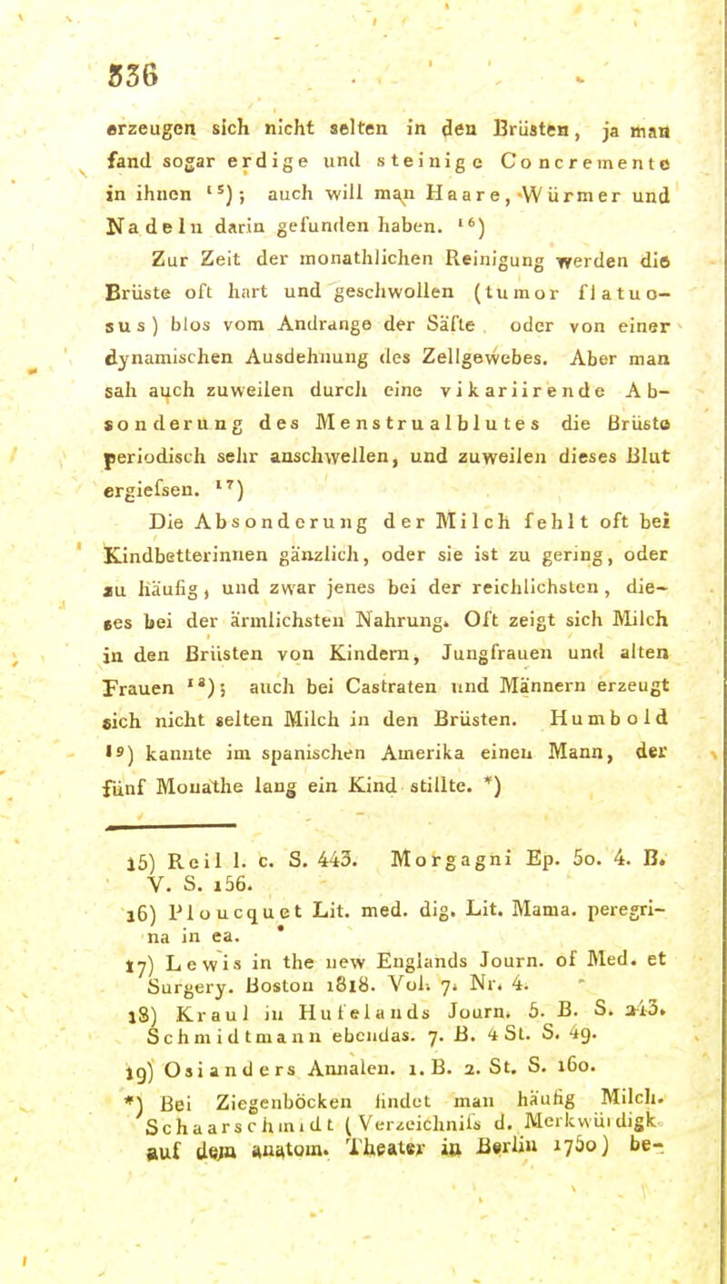 236 erzeugen sich nicht selten in den Brüsten, ja »a« fand sogar erdige und steinige Concremento in ihnen ; auch will ma^n Haare,-Würmer und Nadeln darin gefunden haben. ) Zur Zeit der inonathlichen Reinigung werden dift Brüste oft hart und geschwollen (tumor flatuo- sus) blos vom Andränge der Säfte oder von einer dynamischen Ausdehnung des Zellgewebes. Aber man sah auch zuweilen durcli eine vikariirende Ab- sonderung des JVIenstrualblutes die ßrusto periodisch sehr anschwellen, und zuweilen dieses Blut ergiefsen. Die Absonderung der Milch fehlt oft bei Kindbetterinnen gänzlich, oder sie ist zu gering, oder ju häufig, und zwar jenes bei der reichlichsten, die- ees bei der ärmlichsten Nahrung. Oft zeigt sich Milch in den Brüsten von Kindern, Jungfrauen und alten Frauen auch bei Castraten und Männern erzeugt sich nicht selten Milch in den Brüsten. H u m b o 1 d • 9) kannte im spanischen Amerika einen Mann, der fünf Mouathe lang ein Kind stillte. *) j5) Reil I. c. S, 443. Morgagni Ep. 5o. 4. B. V. S. i56. l6) Plüucquet Lit. med. dig. Lit. Mama, peregri- na in ea. * fj) Lewis in the uew Englands Journ. of Med. et Surgery. Boston i8l8. Vol; Nr« 4. iS) Kraul ju Hufelands Journ. 5. B. S. a43. Schmidtmann ebenda«. 7. B. 4 St. S. 49. ig) Oslanders Annalen. i.B. 2. St. S. 160. *) Bei Ziegenböcken iindet man häufig Milch. Schaarschmidt ( Ver^eichnifs d. Merkvvüidigk auf de;a ftus^tom. Theater ia B«rliu 1760 ] be-