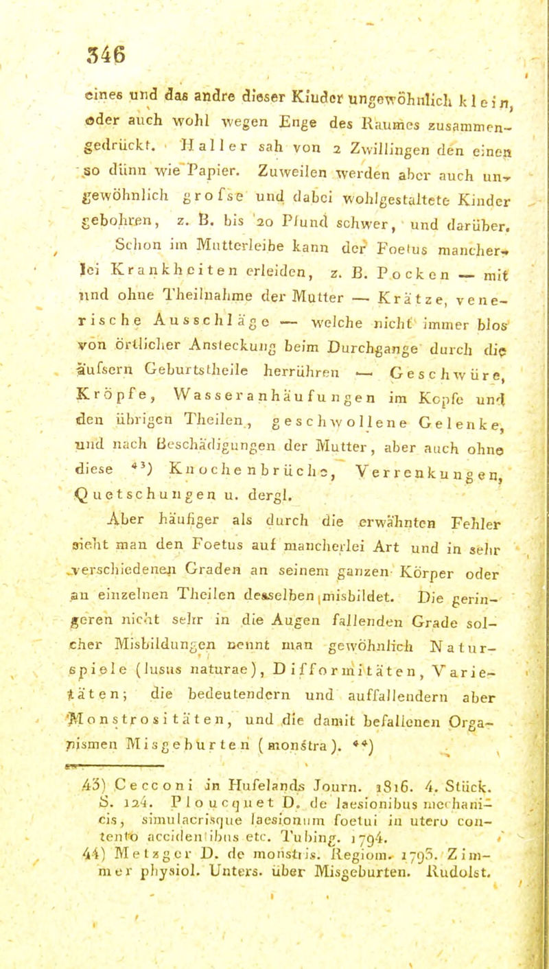 eines und das andre dieser Kiuder ungcwöhiilicli Je lein, oder auch wohl wegen Enge des R.-iumes zusammen- gedrückt. Hai 1er sah von 2 Zwillingen den einen ,50 dünn wie~Papier, Zuweilen werden aber auch un-r gewöhnlich grofse und dabei wohlgestaltete Kinder gebohren, z. B. bis '20 Pfund schwer, und darüber. Schon im Mutterleibe kann der Foeius mancher- lei Krankheiten erleiden, z. B. Pocken — mit und ohne Theiluahme der Mutter — Krätze, vene- rische Ausschläge — M'elche nicht immer blos von örtlicher Ansteckung beim Durchgänge durch che aufsern GeburtsUieile herrühren — Geschwüre, Kröpfe, Wasseranhaufungen im Kopfe un'l den übrigen Theilen, geschwollene Gelenke, und nach Beschädigungen der Mutter, aber auch ohne diese *') Kn oche n b r üc h s, Verrenkungen, Quetschungen u. dergl. Aber häufiger als durch die erwähnten Fehler sieht man den Foetus auf mancherlei Art und in sehr jverschiedenefi Graden an seinem ganzen Körper oder an einzelnen Theilen deaselben imisbildet. Die gerin- geren nicht seJtr in die Augen fallenden Grade sol- cher Misbildungen nennt man gewöhnlich Natur- spiele (lusus naturae), D i f f o r mi t ä t e n , Varie- täten; die bedeutendem und auffallendem aber ■Monstrositäten, und die damit befallenen Orga- ;)ismen Misgeburten (monstra). ♦*) .43) Cecconi in Hufelands Journ. jSi6. 4. Stück. S. 124. Ploucquet D. de laesionibus rncihani- cis, simulacrisque laesionijm foetui in utero con- tento acciden ibns etc. Tubing. 1794. 44) Metzger D. de monstiis. Regiom. ijqS. Zim- mer physiol. Unters, über Misgeburten. lludolst.