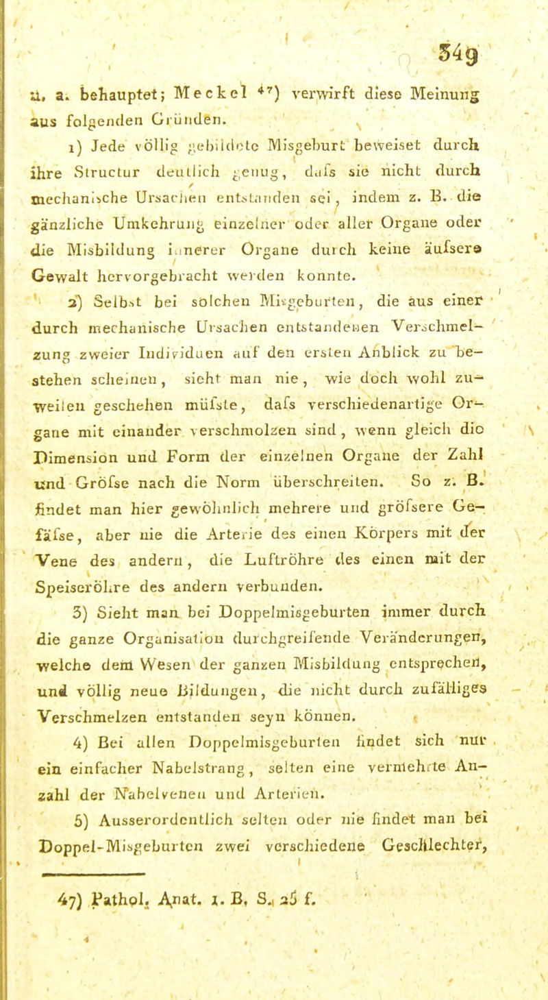 U, a. behauptet; Meckel verwirft diese Meinung aus folgenden Gründen. i) Jede völlig ;',el)iiclotc Misgeburt beweiset durch ihre Structur deiulich ■;eiiug, d.ifs sie nicht durch mechanische Ursaclien entsL.niden sei, indem z. B. die gänzliche UmkehrUJij^ einzelner oder aller Organe oder die Mlsbildung imerer Organe durch keine äufsera Gewalt hervorgebracht werden konnte. ' a) Selbst bei solchen Mitgeburten, die aus einer durch mechanische Ursachen entitandeiien Verochmel- zung zweier Individuen auf den ersten Anblick zu be- stehen scheinen , sieht man nie , wie doch wohl zu- weilen geschehen mülste, dafs verschiedenartige Ore- gano mit einander verschmolzen sind , wenn gleich dio Dimension und Form der einzelnen Orgaue der Zahl und Gröfse nach die Norm überschreiten. So z. BJ findet man hier gewöhnlich mehrere und gröfsere Ge- fäfse, aber nie die Arte. ie des einen Körpers mit der Vene des andern, die Luftröhre des einen mit der Speiseröhre des andern verbunden. 3) Sieht man bei Doppelmisgeburten immer durch die ganze Organisation durchgreifende Veränderungen, ■welche dem Wesen der ganzen Misbildung entspreche«, und völlig neue üjldungen, die nicht durch zufälliges Verschmelzen entstanden seyn können. 4) Bei allen Doppelmisgeburten ilndet sich nur ein einfacher Nabelstrang, selten eine verniehite An- zahl der Nabelvenea und Arterien. 5) Ausserordentlich selten oder nie findet man bei Doppel-Misgeburten zwei verschiedene Gesclllechter, 47) Pathpl, Anat. i. B, S., 36 f.
