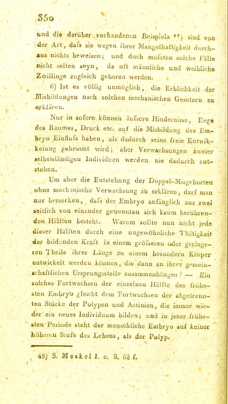 und die darüber vörhaiidenen Beispiele ♦«) sind von der Art, dafs sie vve£;en ilirer Mangelhaftigkeit durch- aus nichts beweisen; und doch mufsten solche Fälle nicht seilen seyn, da oft männliche und weiblich» Zwillinge zugleich geboren wei-den. 6) Ist es völlig unmöglich, die Erblichkeit der Misbildungen nach solchen mechanischen Gesetzen zu erklären. Nur in sofern können äufsere Hindernisse, Enge des Raumss, Druck etc. auf die Misbildung des Em- bryo Einilufs haben , als dadurch seine freie Entwik- kelung gehemmt wird; aber Verwachsungen zweier »elbstetäudigeu Individuen werden nie dadurch ent- stehen. Um aber die Entstehung der Doppsl-Misgeburten ohne mechanische Verwachsung zü erklären, darf man nur bemerken, dafs der Embryo anfänglich aus zwei seitlich von einander getrennten sich kaum berühren- den Hälften besteht. Warum sollte nun nicht jede dieser Hälften durch eine ungewöhnhche Thätigkcit der bildenden Kraft in einem gröfsereu oder geringe- ren l'heile ihrer Länge zu einem besoudern Körper entwickelt werden können, die dann an ihrrr gemein- «chaftliclien Ursprungsstelle zusammenhängen ? Ein solches Fortwachsen der einzelnen Hälfte des frühe- sten Embryo gleicht dem Fortvvachsen der abgetrenn- ten Stücke der Polypen und Actinien, die immer wie- der'ein neues Individuum bilden; und iu jener frühe- sten Periode steht der menschÜGhe Embryo auf keiner höheren Stufe des Lebens, als der Polyp.