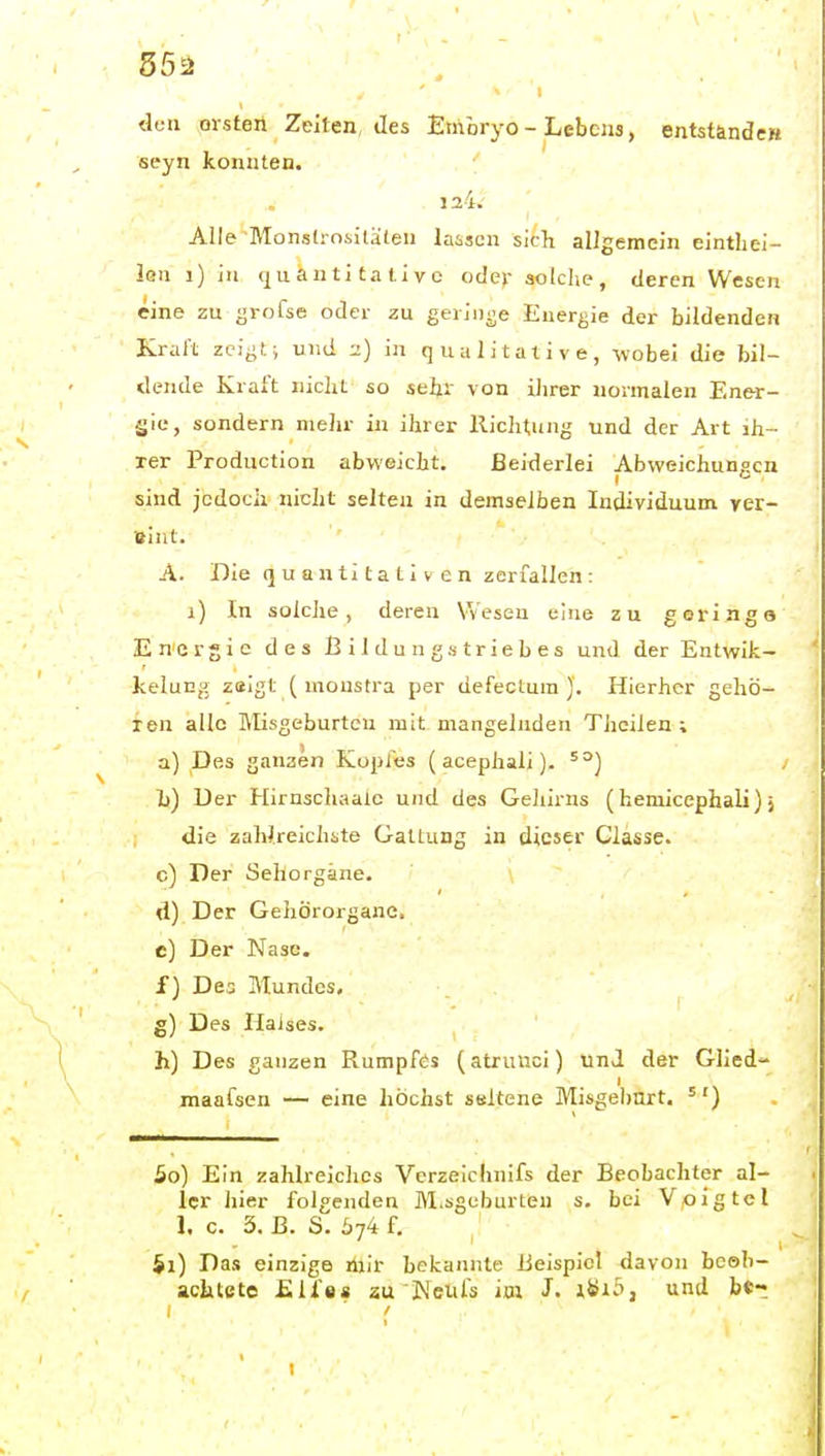 55ä da» Olsten Zeiten, des Embryo - Lebens, entstände» seyn konnten. ' 124. ^ Alle Monsd-nsitalen lassen sich allgemein eintliei- len i) in quantitative ode>- aotclie, deren Wesen eine zu grofse oder zu gerinne Energie der bildenden Kraft zcij^t; und 2) in qualitative, wobei die bil- dende Kraft nicht so sehr von iJirer normalen Ener- gie, sondern mehr in ihrer Richtung und der Art ih- rer Production abweicht. Beiderlei Abweichungen sind jedoch nicht selten in demselben Individuum yer- Bint. A. Die q u a n ti ta t i V e n zerfallen: 1) In solche, deren Wesen eine zu geringe Energie des Bildungstriebes und der Entwik- kelung zaigt (monstra per defectum ). Hierher gehö- ren alle Misgeburtcu mit mangelnden Thcilen ; a) Des ganaen Kopfes (acephaii). h) Der Hirnschaale und des Geliirns (hemicephali)} die zaWreichste Galtung in dieser Classe. c) Der Sehorgane. d) Der Gehörorgane. e) Der Nase. f) Des Mundes. g) Des Halses. h) Des ganzen Rumpfes (atrunci) und der Glied- maafsen — eine höchst ssftene Misgebnrt. '') 50) Ein zahlreiches Vcrzeichnifs der Beobachter al- ler hier folgenden iVl.sguburleu s. bei Voigtei 1. c. 5. B. S. 574 f. 51) Das einzige mir bekannte Beispiel davon beeb- kchtcte £lie« au Neuis im J. und bc-