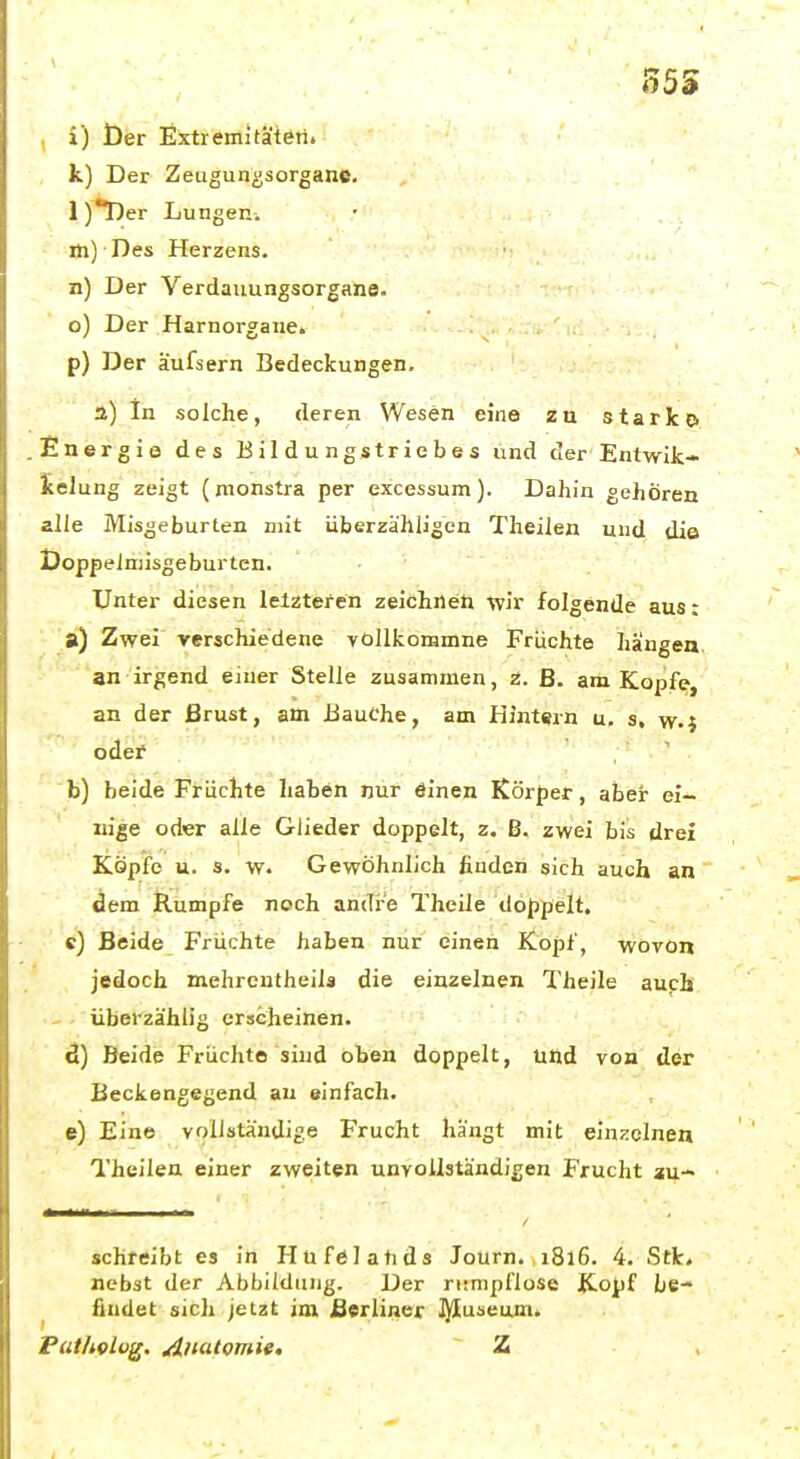35S , i) t)er Extremitäteti. k) Der Zeugun^soroane. l)*Der Lungen, m) Des Herzens, n) Der Verdauungsorgane, o) Der Harnorgane, p) Der äufsern Bedeckungen. a) In solche, deren Wesen eine zu starke» .Energie des Eildungstriebes und der Entwik- ieiung zeigt (monstra per excessum). Dahin gehören alle Misgeburten mit überzähligen Theilen und die Doppelniisgeburten. Unter diesen lelzteren zeichnet! -wir folgende aus: ■ si) Zwei verschiedene vollkoramne Früchte hängen, .-■■''■an irgend einer Stelle zusammen, z. ß. am Kopfe, an der ßrust, am Bauche, am Hintern u. s, w-i oder b) beide Früchte haben nur öinen Körper, aber ei- nige oder alle Glieder doppelt, z. ß. zwei bis drei Köpfe u. s. w. Gewöhnlich finden sich auch an dem Rumpfe noch andre Theile doppelt. c) ßeide Früchte haben nur einen Kopf, wovon jedoch mehrcntheila die einzelnen Theile auph • überzählig erscheinen. ■ ' d) Beide Früchte sind oben doppelt, und von der ßeckengegend au einfach. e) Eine vollständige Frucht hängt mit einzelnen Theilen einer zweiten unvollständigen Frucht au- schreibt es in Plnfelahds Journ. 1816. 4. Stk» nebst der Abbildung. Der riimpflose Kopf be-* ^ findet sich jetzt im Berliner I^Iuseum. Pat/iolvg. Anatomie, Z