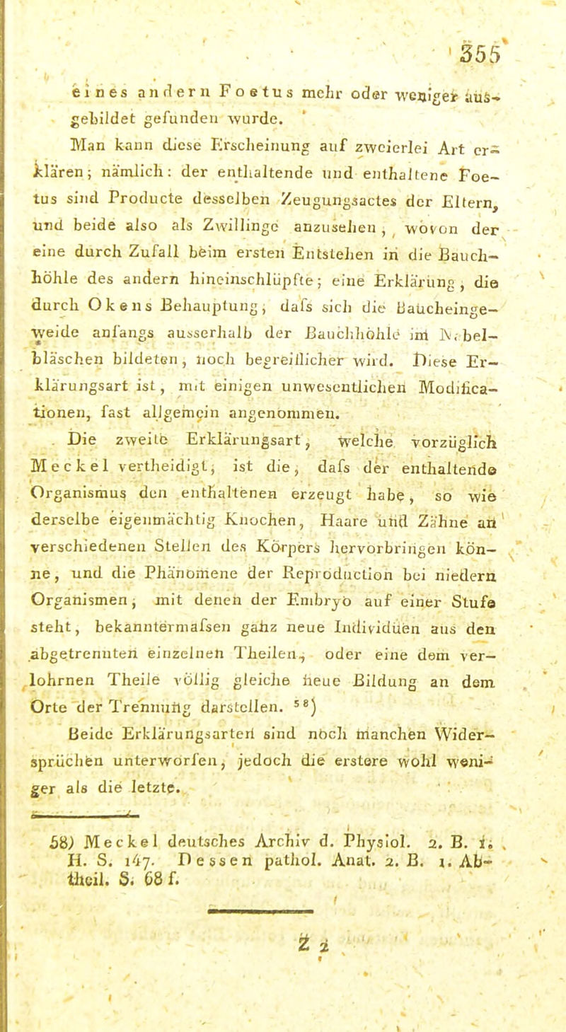 eines anrlern Foetus mehr oder ■vvejjlgei' aus-» gebildet gefunden wurde. Man kann diese PIrscheinung auf zweierlei Art cr= klären; nämlich: der enthaltende und enthaltene Foe- tus sind Producte desselben Zeugungaacles der Eltern, und beide also als Zwillinge anzusehen , wovon der eine durch Zufall beim ersten Entslehen in die Bauch- höhle des andern hineinschlüpfte; eine Erkläriing , die durch Okens Behauptung, dafs sich die BaUcheinge- weide anfangs ausserhalb der Bauchhöhle inl IV. bel- Ijläschen bildeten , Jioch begreiilicher wird, lliese Er- Iwlärungsart ist, mit einigen unwesentlichen Modilica- tionen, fast allgernein angenommen. Die zweite Erklärungsart, welche vorzüglich Meckel vertheidigt, ist die, dafs der enthaltende Organismus den enthaltenen erzeugt habe, so wie derselbe eigenmächtig Knochen, Haare und Zähne aü verschiedenen Stellen des Körpers liervorbringen kön- ne, und die Phänomene der Reprbductioh bei niedern Organismen j mit denen der Embryo auf einer Stufe steht, bekanntermafsen gahz neue Individuen aus den abgetrenuteii einzelnen Theilen, oder eine dem ver- lohrnen Theile völlig gleiche heue Bildung an dem Orte der Trennutlg darstellen. ) Beide Erklärungsarteri sind nbch tnanchen Wider- sprüchfen unterworfen, jedoch die erstere wohl w«ni-^ ger als die letzte. ' : r ■ - i ■ b%) Meckel deutsches Archiv d. Physiol. 2. B. ii H. S. 147. Dessen pathol. Anat. 2. B. i. Ab- tljcil. S. 68 f.