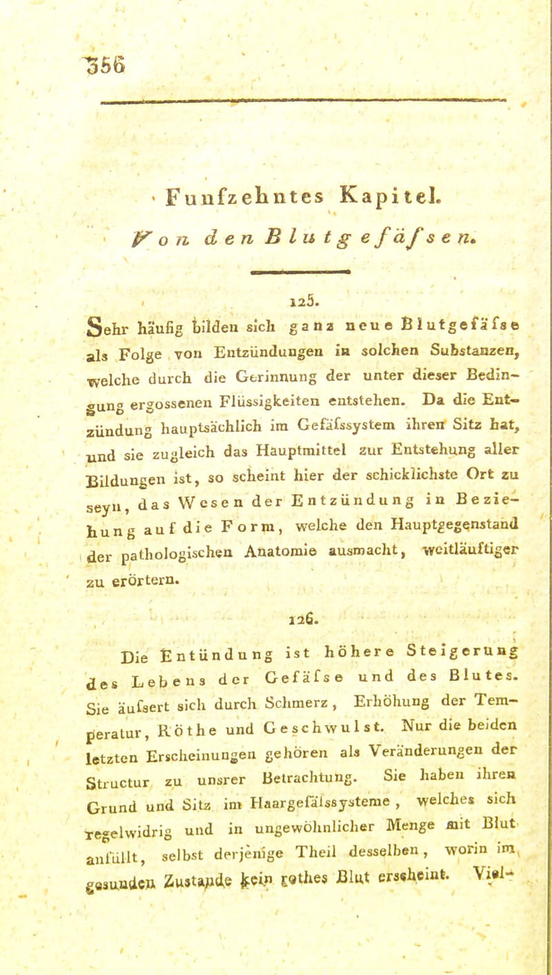 ^S6 • Fünfzehntes Kapitel. o II denBlutge f d f s e 125. Sehr häufig bilden sich ganz neue Blutgefäfse als Folge , von Entzündungen in solchen Substanzen, welche durch die Gerinnung der unter dieser Bedin- gung ergossenen Flüssigkeiten entstehen. Da die Ent- zündung hauptsachlich in Gefafssystem ihren Sitz hat, und sie zugleich das Hauptmittel zur Entstehung aller Bildungen ist, so scheint hier der schicklichste Ort zu seyn, das Wesen der Entzündung in Bezie- hung auf die Form, welche den Haupt^egenstand der pathologischen Anatomie ausmacht, weitläuftiger zu erörtern. 126. Die Entündung ist höhere Steigerung des Lebens der Gefäfse und des Blutes. Sie äufsert sich durch Schmerz, Erhöhung der Tem- ßeralur, Rothe und Geschwulst. Nur die beiden letzten Erscheinungen gehören als Veränderungen der Structur zu unsrer Betrachtung. Sie haben ihren Grund und Sitz im Haargefalssysteme , welches sich regelwidrig und in ungewölinlicher Menge mit Blut anmilt, selbst derjenige Theil desselben, worin im, eesuadcö ZwJta^4e fccl« ESthes Blwt ers«heint. Vi«l-