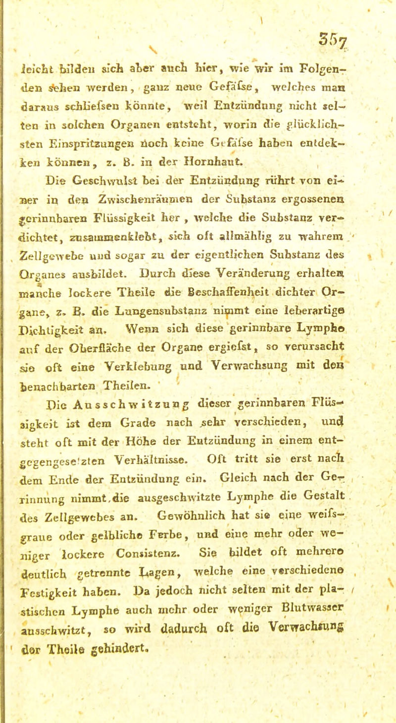 ieicbt bilden sich aler auch hier, wie wir im Folgen- den ^hen -werden, gauz neue Gefafse, welches man daraus schbefsen !,önnte, weil Entzündung nicht sel- ten in solchen Organen entsteht, worin die |!lücklJch- sten Einspritzungen lioch keine GLfalse haben entdek- ken können, z. B. in der Hornhaut. Die Geschwulst bei der Entzündung rührt von ei- Jier in den Zwischenräumen der Substanz ergosseneu jerinubaren Flüssigkeit her , welche die Substanz ver- dichtet, znsauinienkjebt, .sich oft ailmählig zu wahrem Zellgewebe uud sogar zu der eigentlichen Substanz dgs Organes ausbildet. Durch diess Veränderung erhaltea manche lockere Theile die Beschaffenheit dichter Or- gane, z. B. die Langensubstanz nimnit eine leberartige Dichtigkeit an. Wenn sich diese gerinnbare Lympho auf der Oberfläche der Organe ergiefst, so verursacht sie oft eine Verklebung und Verwachsung mit den benachbarten Theilen. Die Ausschwitzung dieser gerinnbaren Flüs- sigkeit ist dem Grade nach ;sehr verschieden, unil steht oft mit der Höhe der Entzündung in einem ent- gegengesetzten Verhältnisse. Oft tritt sie erst nach dem Ende der Entzündung ein. Gleich nach der Ge-r rinnung nimmt.die ausgeschwitzte Lymphe die Gestalt des Zellgewebes an. Gewöhnlich hat sie eine weifs- graue oder gelbliche Ferbe, und ejue mehr oder we- niger lockere Contistenz. Sie bildet oft mehrere deutlich getrennte Lagen, welche eine varschiedene Festigkeit haben. Da jedoch nicht selten mit der pla- stischen Lymphe auch mehr oder weniger Blutwasser ausschwitzt, so wird dadurch oft die Verwachsung der Theile gehindert.