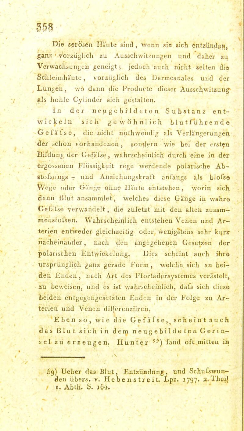 Die serösen Häute sind, -wenn sie sich entzündgi!, gan>: ' vorzüglich zu Ausschwitzungen und daher zq, Verwachsungen geneigt; jedoch auch nicht selten dio Schleimhäute, vorzü^hch des Darmcanales und der Lungen , wo dann die Producte dieser Ausschwitzung^ als hohle Cylinder sich gestalten. In der ne^geb^ldetcn Substanz ent- wickeln sich gewöhnlich blut führende G e f ä f s e , die nicht nothwendig als Verlängerungen der i-chon vorhandener), soutlern wie bei der ersten Bil'dun» der Gefalse, wahrscheinlich durch eine in der ergossenen Flüssigkeit rege werdende polarische Ab- stofs,ungs - und Anziehungskralt anfangs als bJofsa Wege nder Gange oilue Häute ehtsteheu, worin sich dann iilut ansammlet, welches diese Gänge in wahre Gefdlse verwandelt, die zuletzt mit den alten zusara- meustofsen. Wahrscheinlich entstellen Venen und Ar- terien entweder gleichzeitig oder Wenigstens sehr kurz nacheinander, nach den angegebenen Gesetzen der polarischen Entwickelung, Dies scheint auch ihre ursprünglich ganz gerade Form , welche sich an bei- den Enden, nach Art des Ffortadersystemes verästelt, zu beweisen, und es ist wahrscheinlich, dafs sich diese beiden entgegengesetzten Enden in der Folge zu Ar- terien und Venen dilferenzilreh. Eben so, wie die Gefäfse, scheint auch das ßlut sich In dem neugebildeten Gerin- sel zu erzeugen. Hunter fand oft mitteu in 69) lieber das Blut, Entzündung, und Schufswun- den übers, r. Hcbenetrcit. Lpz. 1797. 3.Tht}i| / 1. Abtli. S. JÖ'i.