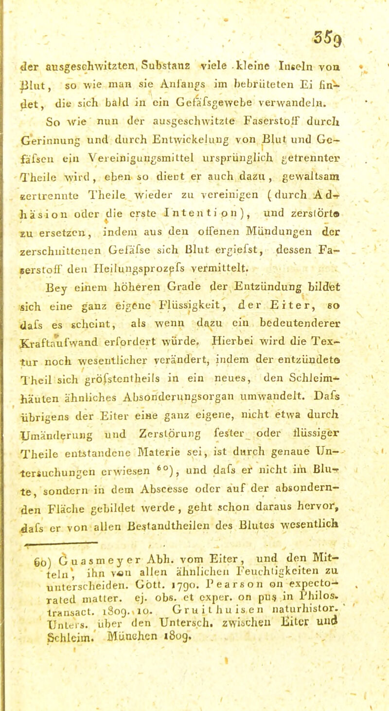 der ausgeschwitzten, Substanz viele kleine Inseln vou |31ut, so wie man sie Anlaufs im bebrüteten Ei fin- det, die sich bald in ein Gefäfsgewebe verwandein. So wie nun der ausgeschwitzte Faserstoff durcli Gerinnung und durch Entwickeluug von Blut und Gc- fäfsen ein Vereinigungsmittel ursprünglich getrennter Theile wird , eben so diect er auch dazu , gewaltsam eertrennte Tlieile wieder zu vereinigen (durch A d-r häsion oder die erste Intention), und zerslört» zu ersetzen, indem aus den olFenen Mündungen der zerschnittenen Geiä'fse sich Blut ergiefst, dessen Fa- eerstoff den Heilungsprozpfs vermittelt. Bey einem höheren Grade der Entzündung bildet sich eine ganz eigene Flüssigkeit, der Eiter, 80 dafs es scheint, als wenn dazu ein bedeutenderer Kraftaufwand erfordert würde. Hierbei wird die Tex- tur noch wesentlicher verändert, indem der entzündete 1'hcil sich gröfstcntheils in ein neues, den Schleim-^ häuten ähnliches Absonderungsorgan umwandelt. Dafs übrigens der Eiter eine ganz eigene, nicht etwa durch Umänderung und Zerstörung fester oder ilüssiger Theile entstandene Materie sei, ist durch genaue Un— tersuchungen erwiesen '°), und dafs er nicht iih Bluf te, sondern in dem Abscesse oder auf der absondern- den Fläche gebildet werde, geht schon daraus hervor, dafs er von allen ßestandtheilen des Blutes wesentlich 60) Guasmeyer Abh. vom Eiter, und den Mit- teln* ihn v«n allen ähnlichen Feuchiigkciten zu unterscheiden. Gott. 1790. l'earson on expecto- rated matter, ej. obs. et cxptr. on pU3 in Philos. iransact. 1809.-10. Gruii hülsen naturhistor.  Untris. über den Untersch. zwischen Bitcr ud Schleim. München i8og.
