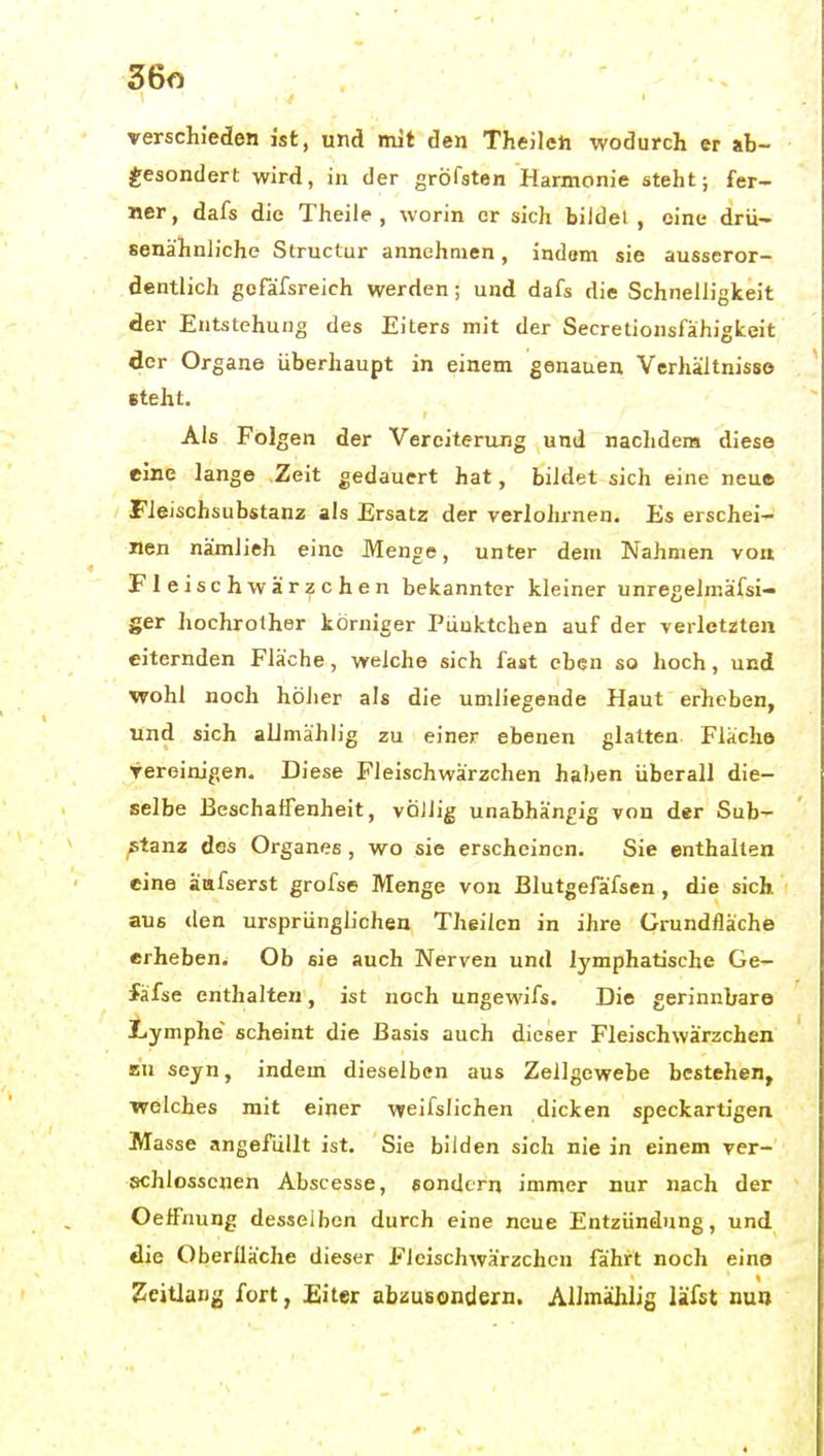 verschieden ist, und mit den Theileti wodurch er ab- ^;esondert wird, in der gröfsten Harmonie steht; fer- ner, dafs die Theile , worin er sich biJdel , eine drü- senähnliche Structur annehmen, indem sie ausseror- dentlich gcfafsreich werden; und dafs die Schnelligkeit der Entstehung des Eiters mit der Secretionsfähigkeit der Organe überhaupt in einem genauen Verhältnisse steht. Als Folgen der Vereiterung und nachdem diese eine lange Zeit gedauert hat, bildet sich eine neue FJeischsubstanz als Ersatz der verlohrnen. Es erschei- nen nämlieh eine Menge, unter dem Nahmen vok Fleisch Wärzchen bekannter kleiner unregelmäfsi- ger hochrother körniger Pünktchen auf der verletzten eiternden Fläche, welche sich fast eben so hoch, und wohl noch höher als die umliegende Haut erheben, und sich aUmählig zu einer ebenen glatten Fläche yereinigen. Diese Fleischwärzchen haben überall die- selbe Beschaffenheit, völlig unabhängig von der Sub- stanz des Organes, wo sie erscheinen. Sie enthalten eine äafserst grofse Menge von Blutgefäfsen, die sich aus ilen ursprünglichen Theilen in ihre Grundfläche erheben. Ob sie auch Nerven und lymphatische Ge- fäfse enthalten, ist noch ungewils. Die gerinnbare Lymphe' scheint die Basis auch dieser Fleischwärzchen zu seyn, indem dieselben aus Zellgewebe bestehen, welches mit einer weifslichen dicken speckartigen Masse angefüllt ist. Sie bilden sich nie in einem ver- schlossenen Abscesse, sondern immer nur nach der Oeffnung desseihen durch eine neue Entzündung, und die Oberlläche dieser Fleischwärzchen fährt noch eine Zeitlang fort, Eiter abzusondern. AUmählig läfst nun