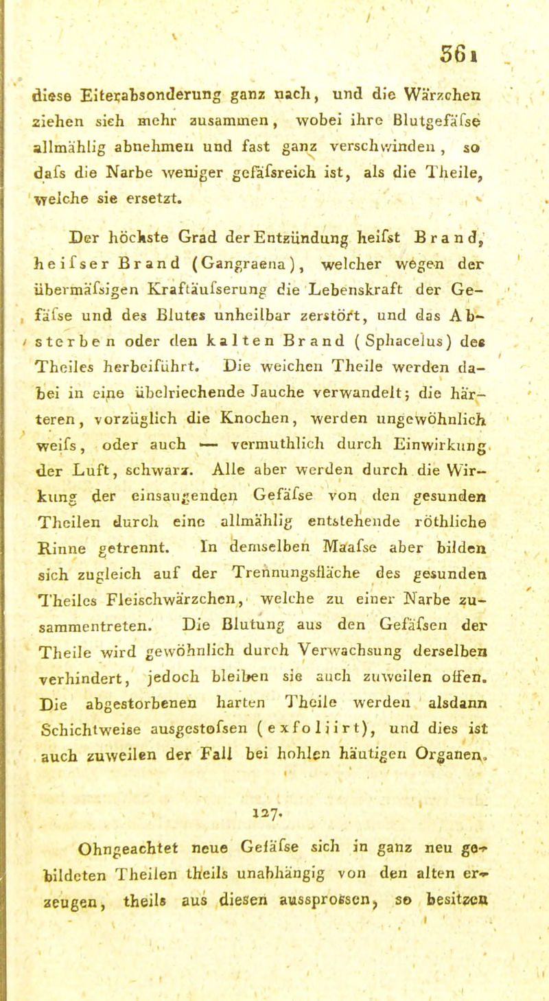 V 56i diese Eitei;ab3onderung ganz nach, und die Wärzchen ziehen sieh mehr zusammen, wobei ihre Blutgefäfse allmähiig abnehmen und fast ganz verschwinden , so dafs die Narbe weniger gefafsreich ist, als die Theile, welche sie ersetzt. >- Der höchste Grad der Entzündung heifst Brand,' heifser Brand (Gangraena), welcher wegen der übermäfsigen Kraftäufserung die Lebenskraft der Ce- fa fse und des Blute* unheilbar zerstört, und das Ab- sterben oder den kalten Brand (Sphacelus) de« Theiles herbeiführt. Die weichen Theile werden da- bei in eifie übelriechende Jauche verwandelt; die här- teren, vorzuglich die Knochen, werden ungewöhnlich weifs, oder auch >— vermuthlich durch Einwirkung der Luft, schwarz. Alle aber werden durch die Wir- kung der einsaugenden Gefäfse von den gesunden Theilen durch eine allmählig entstehende röthliche Rinne getrennt. In demselben Maafse aber bilden sich zugleich auf der Trennungsüäche des gesunden Theiles Fleischwärzchcn, welche zu einer Narbe zu- sammentreten. Die Blutung aus den Gefafsen der Theile wird gewöhnlich durch Verwachsung derselben verhindert, jedoch bleiben sie auch zuweilen offen. Die abgestorbenen harten Theile werden alsdann Schichtweise ausgestofsen (exfoliirt), und dies ist auch zuweilen der Fall bei hohlen häutigen Organen. 127. Ohngeachtet neue Geläfse sich in ganz neu ge-»- bildeten Theilen theils unabhängig von den alten er- aeugea, theils aus diesen aussproescn, so besit?ea
