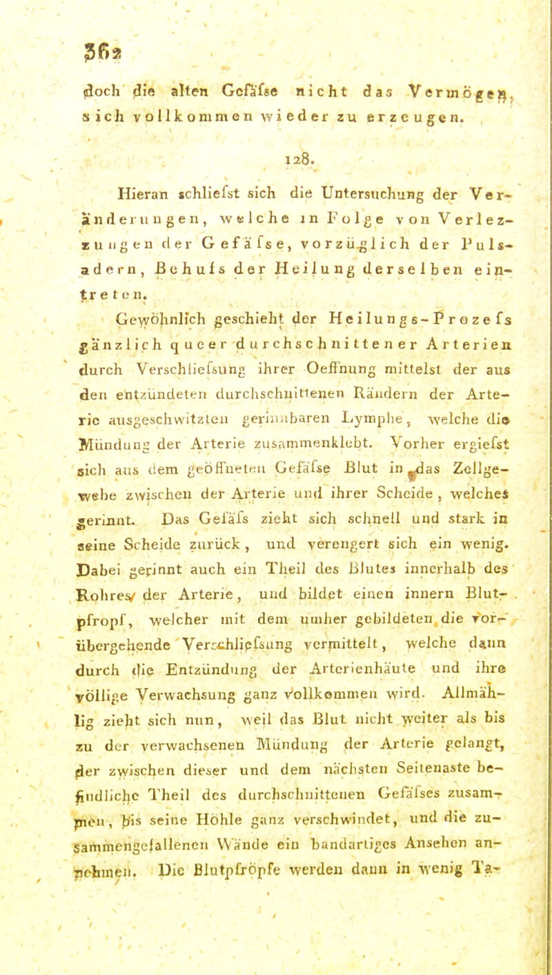 5ß2 (doch flie alten Gcfäfse nicht das Vcrmögeij sich vollkommen wieder zu erzeugen. 128. Hieran schliefst sich die Untersuchung der Ver- änderungen, welche in Folge von Verlez- zuiigen der Gefäfse, vorzüglich der Puls- adern, ßchuls der Heilung derselben ein- ■^r e t o n. Gewöhnlich geschieht der Heilungs-Prozefs gänzlich queer durchschnittener Arterien durch Verschliefsiung ihrer Oeff'nung mittelst der aus den entzLindelen durchschnitlenen Rändern der Arte- ric ausgeschwitzleii geriii.ibaren Lymphe, welche di» Mündung der Arterie zusammenklebt. Vorher ergiefst sich aus dem geöffnetfju Gefafse £lut in ^as Zellge- webe zwischen der Arterie und ihrer Scheide , welche* gerinnt. Das Geläfs zieht sich schnell und stark in seine Scheide zurück , und verengert sich ein wenig. Dabei gerinnt auch ein Tlieil des Blutes innerhalb des Roliresv' der Arterie, und bildet einen innern Blut- pfropl', welcher mit dem umher gebildeten die Vor- Übergehende Verrthlipfsung vermittelt, welche d^nn durch die Entzündung der Artcrienhäute und ihre völlige Verwachsung ganz Vollkommen wird. Alimäh- lig zieht sich nun, weil das Blut nicht weiter als bis zu der verwachsenen Mündung der Arterie gelangt, |ler zwischen dieser und dem nächsten Seilenaste be- ^ndlicl|C l'heil des durchschnittenen Gefäfses zusam-r pitn, bis seine Höhle ganz verschwindet, und die zu- Sammengelallencn Wände ein bandartiges Ansehen an- nehmen, üie Blutpfröpfe %verden dann in wenig Ta-
