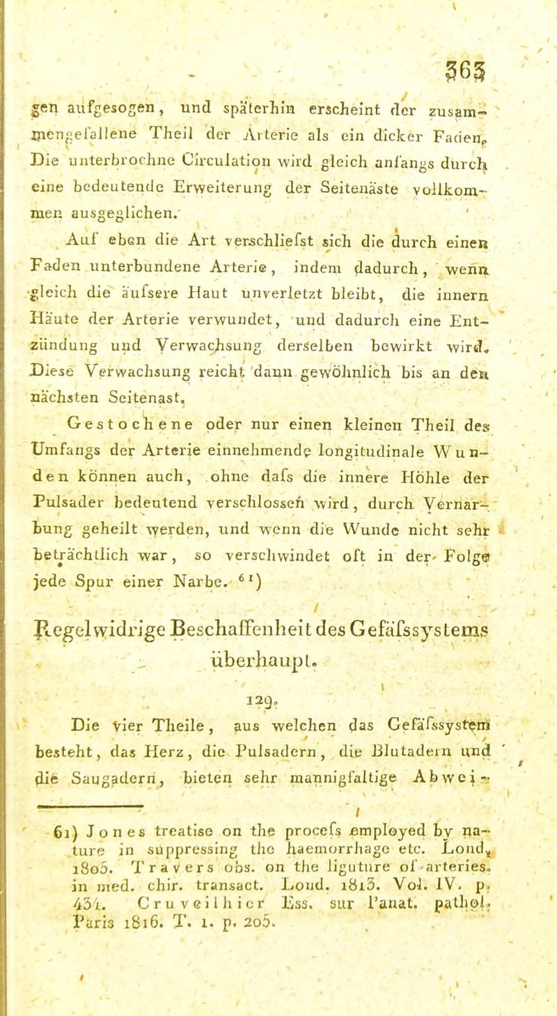 ^65 gen aufgesogen, und späterhin erscheint der zusam- Oien^efallene TheiJ der Arterie als ein dicker Fadenp Die uiiterbrochne Circulation wird gleich anfangs durch eine bedeutende Erweiterung der Seitenäste vollkom- men ausgeglichen.' Aul' eben die Art verschliefst sich die durch einen Faden unterbundene Arterie , indem dadurch , wena ■gleich die äufsere Haut unverletzt bleibt, die Innern Häute der Arterie verwundet, und dadurch eine Ent- zündung und Verwachsung derselben bewirkt wird. Diese Verwachsung reicht dann gewöhnlich bis an den nächsten Seitenast. Gestochene oder nur einen kleinen Theil des Umfangs der Arterie einnehmende longitudinale Wun- den können auch, ohne dafs die innere Höhle der Pulsader bedeutend verschlossen wird, durch Vernar- bung geheilt vyerden, und wenn die Wunde nicht sehr beträchtlich war, so verschwindet oft in der- Folg© jede Spur einer Narbe. ) / Jlegel widrige BeschafFenheitdes Gefäfssystems überhaupl. 12g. \- Die vier Theile, aus welchen das GeFäfssystcrt besteht, das Herz, die Pulsadern, die Blutadern und Saugaderri, bieten sehr mannigfaltige Abwe:jr' • ; ' 61) Jones treatise on the procefs ßmployed by na- ture in suppressing the haemorrhage etc. Loiid, i8o5. Travers obs. on tlie liguture of arteries. in med. chir. transact. Lond. i8r3. Vol. iV. p; 45i. Cruveilhicr Ess. sur l'auat. pathpl. Paris 1S16. T. 1. p. 2o5. t