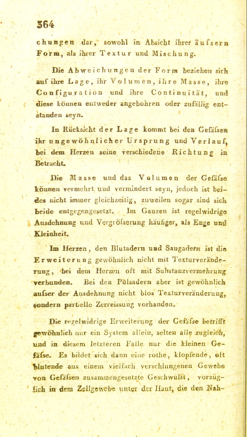 cHungen dar, sowohl i'n Absicht ihrer äufsern Form, als ihrer Textur und Mischung. Die Abweichungen der Form beziehen sich auf ihre Lage, ihr Volumen, ihre Masse, ihre Configuration und ihre Continuitat, uml diese können entweder angebohren oder zufallig ent- standen «eyn. In Rücksicht der Lage kommt bei den Gefäfsea ihr ungewöhnlicher Ursprung und Verlauf, lei dem Herzen seine verschiedene Richtung in Betracht. Die Masse und das Volumen der Gelafse tonnen vermehrt uud vermindert seyu, jedoch ist bei- des nicht immer gleichzeitig, zuweilen sogar sind sich beide entgegengesetzt. Im Ganzen ist regelwidrige Ausdehnung uud Veigröfserung häufiger, als Enge und Kleinheit, Im Herzen, den Blutadern und Saugadern ist die Erweiterung gewöhnlich nicht mit Texturverande- Tung, -bei dem Herzen oft rnit Suhstanzvermehrung TCrbunden. Bei den Pülsadern aber ist gewöhnlich au(scr der Ausdehnung nicht blos Texturveränderung, «ondern partielle Zerreissung vorhanden. Die rf-;7elwidrige Erweiterung der Cefäfse betrifft ^wÖhnJich uur ein System allein, selten alle zugleich, und in diesem letzteren I'alle nur die kleinen Ge- fäfse. Es bildet «ich dann eiuc rollie, klopfende, oft Wütende aus einem viell.icli verschlungeneu Gewebe Ton Gefifsen zusaniraengesotzte Geschwulst, vorziig- ' lieh in dem Zellßewcbo unter der Haut, die den Nah-