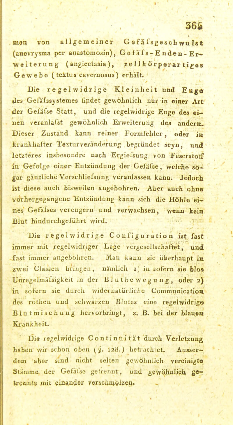 man von allgemeiner Gef Jifsgeschwulst (anevrysma per anastomosin), Gefäfs-Enden-Er- Weiterung (angiectasia), ^ellkörperartiges Gewebe (textus cavernosus) erhält. Die regelwidrige Kleinheit und Eiigä des Gefäfssystenies fipdet gewöhnlich nur in einer Art der Gefäfse Statt, und die regelwidrige Enge des ei- nen veranlafst gewöhnlicJi Erweiterung des andern. Dieser Zustand kann reiner Formfehler, oder in krankhafter Texturveränderung begründet seyn, und letzteres insbesondre nach Ergiefsung von Faserstoif in Gefolge einer Entzündung der Gelafse, welche so- gar gänzliche Verschliefsung veranlassen kann. Jedoch ist diese auch bisweilen angebohren. Aber auch ohne vorhergegangene Entzündung kann sich die Höhle ei- nes Gefäfses verengern und verwachsen, wenn kein Blut hindurchgefülirt wird. Die regelwidrige Configuration ist fast immer mit regelwidriger Lage vergeselischaftet, und fast immer angebohren. Man kann sie überhaupt in zwei Ciassen bringen, nämlich i] in sofern sie faloa Unregelmäfsigkeit in der ßJutbewegung, oder 2) in sofern sie durch widernatürliche Communication des rothcn und scliwarzen Blutes eine regelwidrige Blutmischung hervorbringt, z; ß. bei der blauen Krankheit. Die regelwidrige Continuität durch Verletzung haben wir schon oben I2S.) betrachiet. Ausser- dem aber sind nicht selten gcwÖJinlich vereinigte Stänime, der Gefäfse getrennt, und gewöhuliefa ge- trennte mit ein«ndor ver^chn^^lzea.
