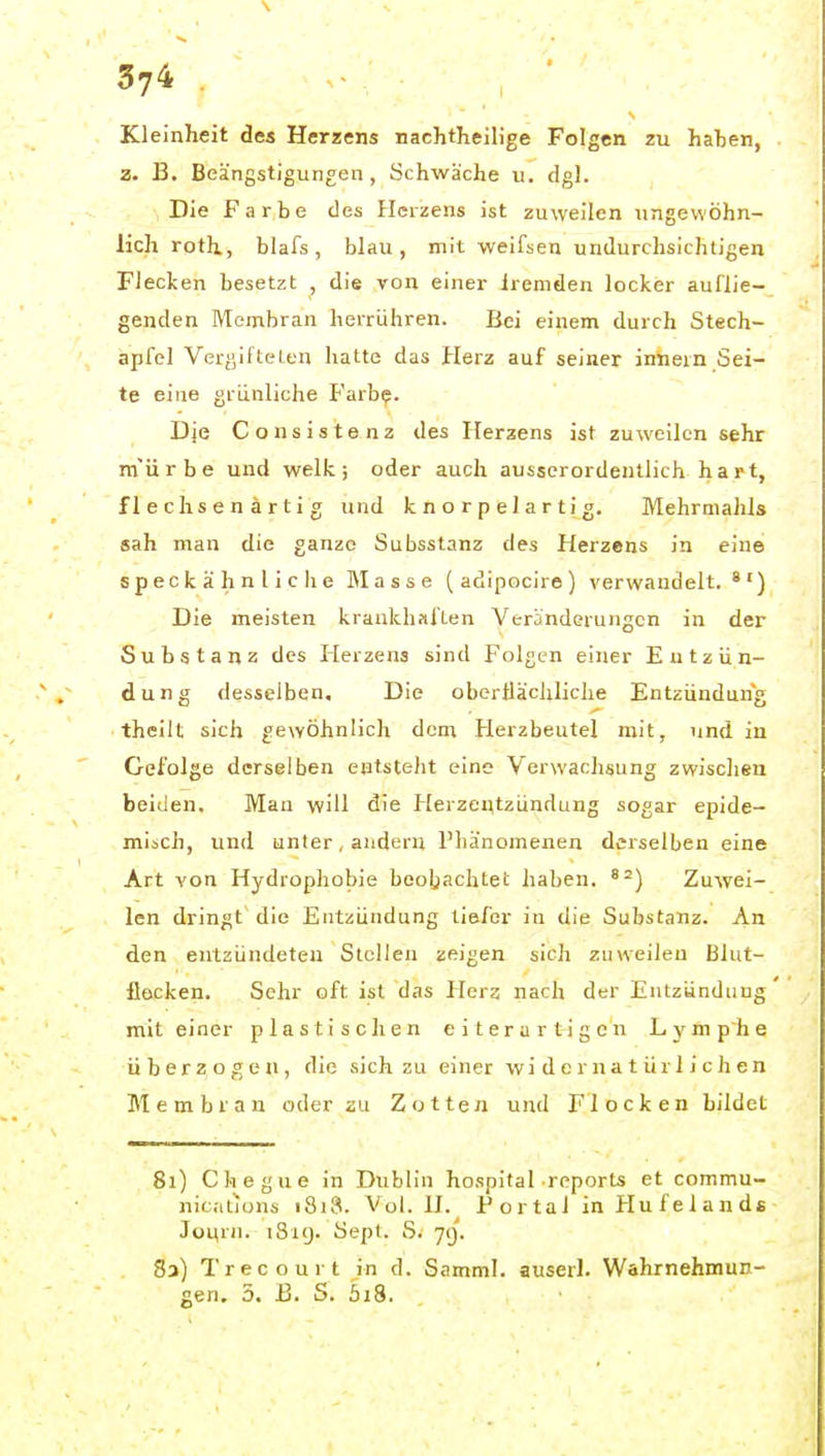Kleinheit des Herzens nachtheilige Folgen zu haben, 2. B. Beängstigungen, Schwäche u. dgl. Die Farbe des Herzens ist zuweilen ungewöhn- lich roth, blafs, blau, mit weifsen undurchsichtigen Flecken besetzt , die von einer Iremden locker auflie- genden Menibran herrühren. Bei einem durch Stech- apfel Vergifteten hatte das Herz auf seiner iniiein Sei- te eine grünliche Färb?. Dje Consistenz des Herzens ist zuweilen sehr m'ürbe und welk; oder auch ausserordentlich hart, flechsen artig und knorpelartig. Mehrnialils sah man die ganze Subsstanz des Herzens in eine speckähnliclie Masse (adipocire) verwandelt. *') Die meisten krankhfiften Veränderungen in der Substanz des Herzens sind Folgen einer Entzün- dung desselben. Die oberflächliche Entzündung theilt sich gewöhnlich dem Herzbeutel mit, und in Gefolge derselben entsteht eine Verwachsung zwischen beiden. Man will die Herzentzündung sogar epide- misch, und unterwandern Phänomenen derselben eine Art von Hydrophobie beobachtet haben. Zuwei- len dringt' die Entzündung tiefer in die Substanz. An den entzündeten Stellen zeigen sich zuweilen Blut- flecken. Sehr oft ist das Hera nach der Entzündung mit einer plastischen eiterartigen Lymphe überzogen, die sich zu einer widernatürlichen Membran oder zu Zotten und Flocken bildet 81) Chegue in Dublin hospifal reports et commu- nicitions i8i3. Vol. IJ. P or tai in Hu f e 1 an ds Journ. 1819. Sept. S. 71). 83) Trecourt in d. Samml. auserl. Wahrnehmun- gen. 3. B. S. 5i8.