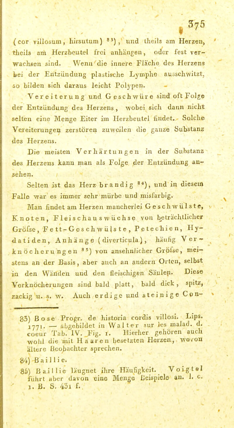 ^375 (cor villosum, hirsulum) ) , und tlieils am Herzen, theils am Herzbeutel frei anliängen, oder fest ver- waclisen sind. Wenn'die innere Fläche des Herzens bei der Entzündung plastische Lymphe auaschwitzt, so bilden sich daraus leicht Polypen. Vereiterung und Geschwüre sind oft Fol«e der Entzündung des Herzens , wobei sich dann nicht selten eine Menge Eiter im Herzbeutel findet. - Solche Vereiterungen zerstören zuweilen die ganze Substanz des Herzens. Die meisten Verhärtungen in der Substanz des Herzeus iann man als Folge der Entzündung an- sehen. Selten ist das Herz brandig und in diesem Falle war es immer sehr mürbe und misfarbig. Man findet am Herzen mancherlei Geschwülste, K. noten, Fleischauswüchse von beträchtlicher Gröfse, Fett-Geschwülste, Petechien, Hy- datiden, Anhänge ( diverticula.), häufig Ver- Jcnöcherungen von ansehnJicher Gröfse, mei- stens an der Basis, aber auch an andern Orten, selbst in den Wänden und den üeischigen Säulen. Diese Vorknöcherungen sind baJd platt, bald dick, spitz, zackig u. s, w. Auch erdige und steinige Con- ■ ■■Ii' / '■ 83) ßose Progr. de historia cordis villosi. Lips. i^yi. _ abgebildet in Walter sur ies malad, d. coeur Tab. IV. Fig. i. Hierher gehören auch •wohl die mit Haaren besetzten Herzen, wov'on ältere Bcoj)achler sprechen. 84) ß a i 11 i e. 85) ßaillie läugnet ihre Häufigkeit. Voigt«! fulirt aber davon eine Menge Ueispiclo' an. 1. c. a. B. S. 45i f..