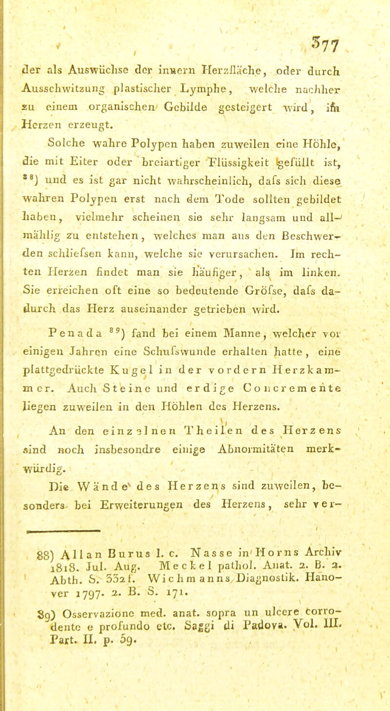 ... . ^77 Her als Auswüchse der inHern Herzlläche, oder durch Ausschwitzung plastisclier Lymphe, welclie nacJiher SU einem organischen Gebilde gesteigert wird, ita Herzen erzeugt. Solche wahre Polypen haben zuweilen eine Höhle, die mit Eiter oder breiartiger Plüssigkeit Igefüllt ist, und es ist gar nicht wahrscheinlich, dafs sich diese wahren Polypen erst nach dem Tode sollten gebildet Laben, vielmehr scheinen sie sehr langsam und all-* mählig zu entstehen , welches man aus den Beschwer- den schliefsen kann, welche sie verursachen. Im rech- ten Herzen findet man sie häufiger, als im linken. Sie erreichen oft eine so bedeutende Gröfse, dafs da- durch das Herz auseinander getrieben wird. Penada fand bei einem Manne, welcher vor einigen Jahren eine Schtifswunde erhalten hatte, eine plattgedrückte Kugel in der vordem Herzkam- mer. Auch Steine und erdige Coiicremeiite liegen zuweilen in den Höhlen des Herzens. An den einz3lnen Theilen des Herzens sind noch insbesondre einige Abnormitäten merk- würdig. Die Wand e*^ des Herzens sind zuweilen, be- sonders- bei Erweiterungen des Herzens , sehr y e r- 88) Allan Burus 1. c. Nasse in Horns Archiv a8i8. Jui. Aug. Meckel patliol. Anat. 2. B. a. Abth. S. 532f. Wie hm anns, Diagnostik. Hano- ver 1797. 2. B. S. 171. 89) Osservazione med. anat. sopra un ulcere Corro- dente e profundo etc. Sa^gi tli Padova. Vol. IIL Part. II. p. 59.
