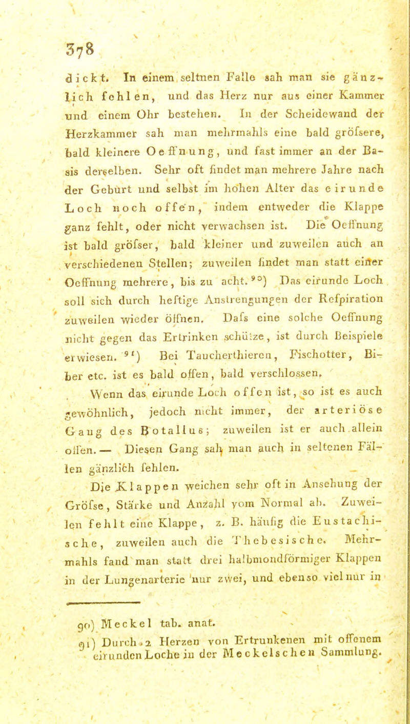 37» dickt. In einem ] seltnen Falle sah man sie g ä n z ^ lieh fehlen, und das Herz nur aus einer Kammer und einem Ohr bestehen. In der Scheidewand der Herzkammer sah man mehrmahls eine bald gröfsere, bald kleinere Oefinung, und fast immer an der Ba- sis derselben. Sehr oft findet man mehrere Jahre nach der Geburt und selbst im höhen Alter das eirunde Loch noch offen, indem entweder die Klappe ganz fehlt, oder nicht verwachsen ist. Die Oeffnung ist bald grÖfser, bald kleiner und zuweilen auch an verschiedenen Stellen; zuweilen findet man statt eiöer Oeffnung mehrere, bis zu acht. *°) Das eirunde Loch soll sich durch heftige Anstrengungen der Refpiration zuweilen wieder Öffnen. Dafs eine solche Oeffnung nicht gegen das Erlrinken schütze, ist durch Beispiele erwiesen. ) Bei Taucherthiercn, Fischotter, Bi- ber etc. ist es bald offen, bald versclilossen. Wenn das eirunde Loch offen ist, so ist es auch gewöhnlich, jedoch mcht immer, der arteriöse Gang des Botallus; zuweilen ist er auch allein oil'en. — Diesen Gang sal^ man auch in seltenen Fäl- len gänzliöh fehlen. Dje JCIappen weichen sehr oft in Ansehung der Gröfse, Stärke und Anzahl vom Normal al). Zuwei- len fehlt eine Klappe, z. B. häufig die Eustachi- sche, zuweilen auch die Thebesische. Mehr- mahls fand man statt drei halbmondförmiger Klappen in der Lungenarterie 'nur zvVei, und ebenso viel nur in go) Meckel tab. anat. 0)1) Durch-2 Herzen von Ertrunkenen mit offenem eirunden Loche in der Meckels che n Sammlung. I