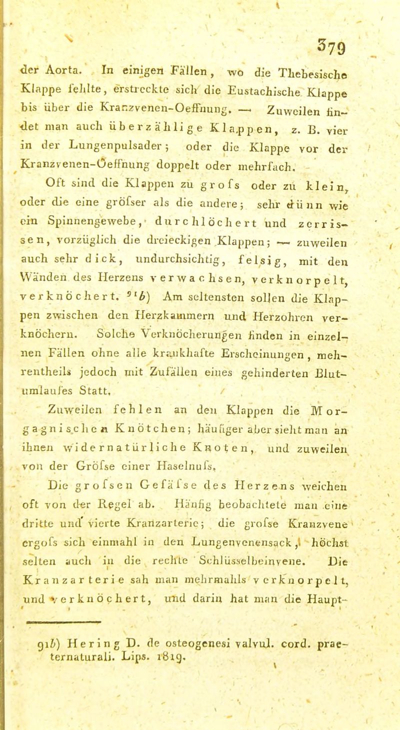 I \ 379 der Aorta. In einigen Fällen, wo die TLebesische Klappe fehlte, erstreckte sich die Eustachische Klappe bis über die Kranzvenen-Oeffiiuiig. — Zuweilen lin- <let man auch überzälilige Kla.ppen, z. B. vier in der Lungenpulsader; oder die Klappe vor der Kranzvenen-Oeffnung doppelt oder mehrfach. Oft sind die Klappen zu grofs oder zu klein, oder die eine gröfser als die andere; sehr dünn wie ein Spinnengewebe,' durchlöchert und zerris- sen, vorzüglich die dreieckigen Klappen; zuweilen auch sehr dick, undurchsichtig, felsig, mit den Wänden des Herzens verwachsen, verknorpelt, verknöchert, ä) Am seltensten sollen die Klap- pen zwischen den Herzkammern und Herzohren ver- knöchern. Solche Verknöcherungen linden in einzel- nen Fällen ohne alle kr;uikhafte Erscheinungen , meh- reutheils jedoch mit Zufällen eiiies gehinderten Blut- umlaufes Statt. Zuweilen fehlen an den Klappen die Mor- gagnisclie« Knötchen; häufiger aber sieht man an ihnen widernatürliche Knoten, und zuweilen von der Gröfse einer Haselnufs. Die grofs en Gefälse des Herzens weichen oft von der Regel ab. Häufig beobachtete man eine dritte und'vierte Kranzarterie; die grofse Kranzvene crgofs sich einniahl in den Lungenvonensack ,i höchst selten auch in die rechte SchJüsselbeinvene. Die Kranzarterie sah man mehrmahls verknorpelt, und «.'erknöchert, und darin hat man die Haupt- giZi) Hering D. de osteogenesi valvul. cord. prae- ternaturali. Lips. iBig.