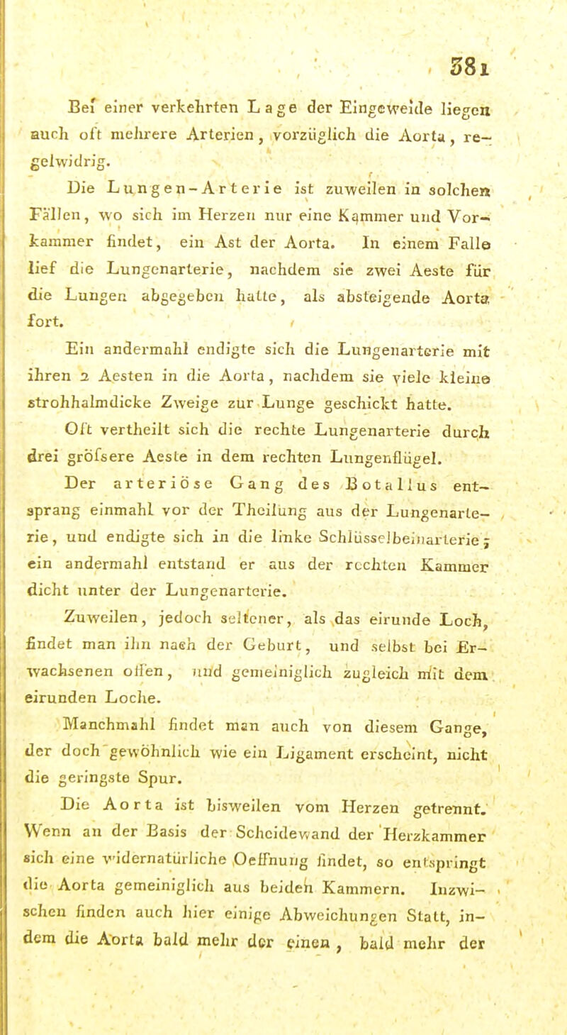 Bei einer verkehrten Lage der Eingeweide liegen auch oft meJirere Arterien, vorzüglich die Aorta, re- gelwidrig. Die L u n g e n - A r t e r i e ist zuweilen in solchen Fällen, wo sich im Herzen nur eine Kqmmer und Vor- kammer findet, ein Ast der Aorta. In einem Falle lief die Lungenarterie, nachdem sie zwei Aeste für die Lungen abgegeben hatie, als absteigende Aorta fort. Ein andermahl endigte sich die Lungenarterie mit ihren 2 Aesten in die Aorta , nachdem sie yiele kleine strohhalmdicke Zweige zur Lunge geschickt hatte. Oft vertheilt sich die rechte Lungenarterie durch drei grÖfsere Aeste in dem rechten Lungenflügel. Der arteriöse Gang des Botallus ent- sprang einmahl vor der Theilung aus der Lungenarle- rie, und endigte sich in die linke Schlüsselbeiiiarterie j ein andermahl entstand er aus der rechten Kammer dicht unter der Lungenarterie. Zuweilen, jedoch seltener, als das eirunde Loch, findet man ihn naeh der Geburt, und selbst bei Er- wachsenen otlen, Tind gemeiniglich zugleich mit dem eirunden Loche. Manchmahl findet man auch von diesem Gange, der doch gewöhnlich wie ein Ligament erscheint, nicht die geringste Spur. Die Aorta ist bisweilen vom Herzen getrennt. Wenn an der Basis der Scheidewand der Herzkammer sich eine widernatürliche OelTnung findet, so entspringt die. Aorta gemeiniglich aus beiden Kammern. Inzwi- schen finden auch hier einige Abweichungen Statt, in- dem die A'orta bald mehr der einen , bald mehr der