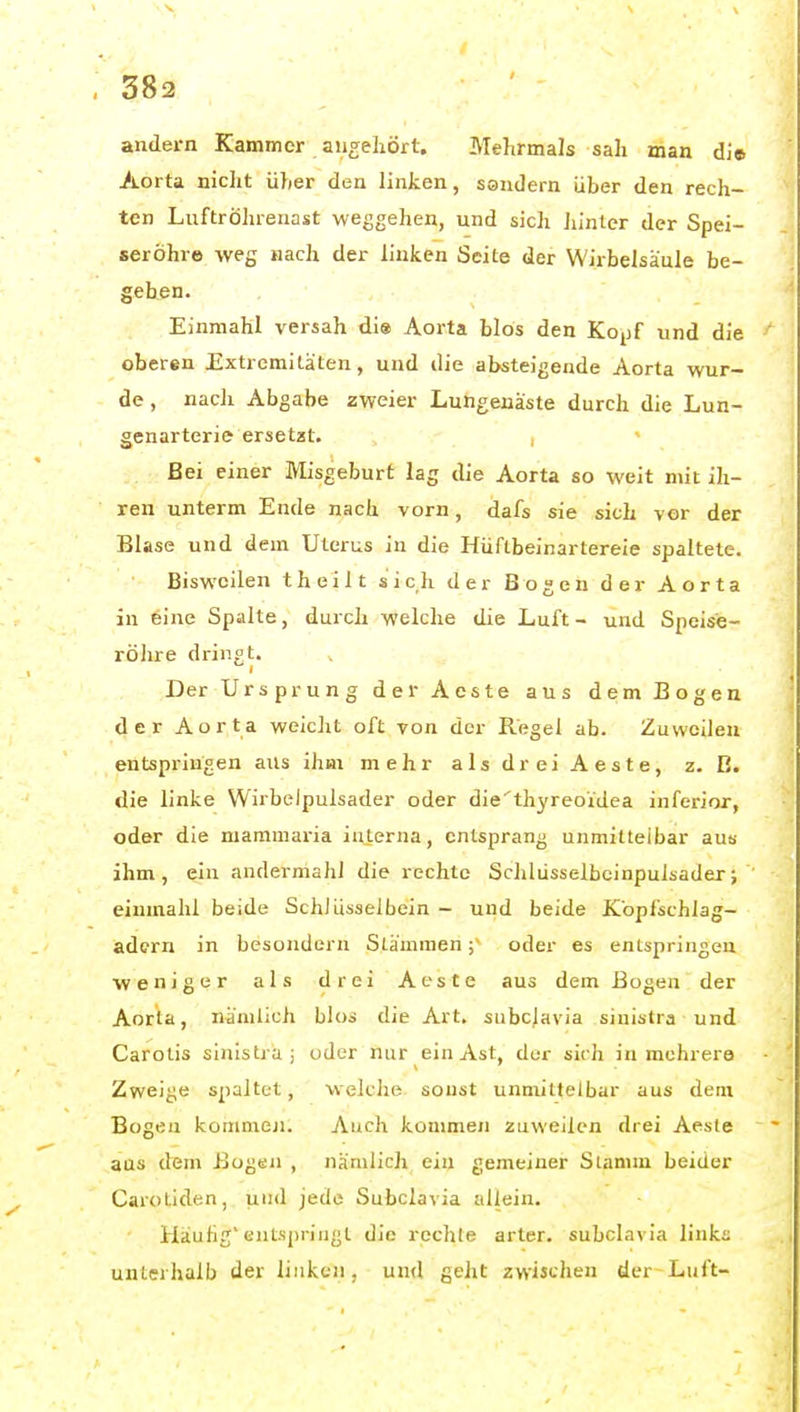 andern Kammer angeliört. Mehrmals sah man di© Aorta nic]it üher den linken, sondern über den rech- ten Luftröhrenast weggehen, und sich Ju'nter der Spei- seröhre -vveg nach der linken Seite der Wirbelsäule be- geben. Einmahl versah di« Aorta blös den Kojjf und die oberen Extremitäten, und die absteigende Aorta wur- de, nach Abgabe zweier Lungenäste durch die Lun- genartcrie ersetzt. Bei einer Misgeburf lag die Aorta so weit mit ih- ren unterm Ende nach vorn, dafs sie sich vor der Blase und dem Uterus in die Hüftbeinarlereie spaltete. Bisweilen t heilt sich der Bogen der Aorta in eine Spalte, durch welche die Luft- und Speise- röhre dringt. Der Ursprung der Aeste aus dem Bogen der Aorta weiclit oft von der Regel ab. Zuweilen entspringen aus ihm mehr a 1 s d r ei A e s t e, z. B. die linke Wirbelpulsader oder die'thyreoidea inferior, oder die mammaria interna, entsprang unmittelbar aus ihm, ein andermahl die rechte Schlüsselbcinpulsader; einmahl beide SchJüsseibein - und beide iCopfschlag- adcrn in besondern Stämmen;~ oder es entspringen weniger als drei Aeste aus dem Bogen der Aorla, nämlich blos die Art. siibcjavia sinistra und Carotis sinistra; oder nur ein Ast, der sich in mehrere Zweige spaltet, welche sonst unmittelbar aus dem Bogen kommeji. Auch kommen zuweilen drei Aeste aus dem Bogen , nämlich ein gemeiner Siamm beider Carotiden, und jede Subclavia allein. Häufig'entspringt die rechte arter. subclavia links unterhalb der linken, und geht zwischen der Luft-