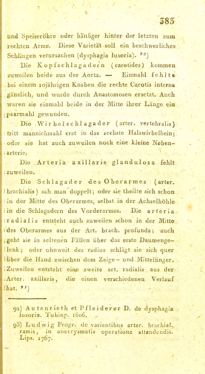 385 Und Speiseröhre oder häufiger hinter der letzten zum rechten Arme. Diese Varietät soll ein beschwerliches Schlingen verursachen (dysphagia lusoria). Die Kopfschlagadern (carotides) kommen zuweilen beide aus der Aorta. — Einmahl fehlt« bei einem lojährigen Knaben die rechte Carotis interna gänzlich, und wurde durch Anastomosen ersetzt. Auch waren sie einmahl beide in der Mitte ihrer Länge ein I paarmahl gewunden. Die Wirbclschlagader (arter. vertebraLs) tritt mannichmahl erst in das sechste Halswirbelbein; oder sie hat auch zuweilen noch eine kleine Neben- ; arterie.  •• .. Die Arteria axillaris glandulosa fehlt . zuweileni Die Schlagader des Oberarmes (arter. 1 brachialis) sah man doppelt; oder sie theilte sich schon ; in der Mitte des Oberarmes, selbst in der Achselhöhle i in die Schlagadern des Vorderarmes. Die arter ia 1 radialis entsteht auch zuweilen schon in der Mitte (des Oberarmes aus der Art, brach, profunda; auch j geht sie in seltenen Fällen über das erste Daumenge- i lenk; oder ohnweit des radius schlägt sie sich <]uer iiiber die Hand zwischen dem Zeige - und Mittellinger, iZuweilen entsteht eine zweite art. radialis aus der .Arter. axillaris, die einen verschiedenen Verlauf Ihat. *>) - ga) Autenrieth et Pfleiderer D. de dysphagia lusoria. Tubing. ibo6, 93) Ludwig Progr. de varianlibus arter. brarliial.^ ramis, in aiievrysmatis oiieratione attendciidis. Lipa. 1767.