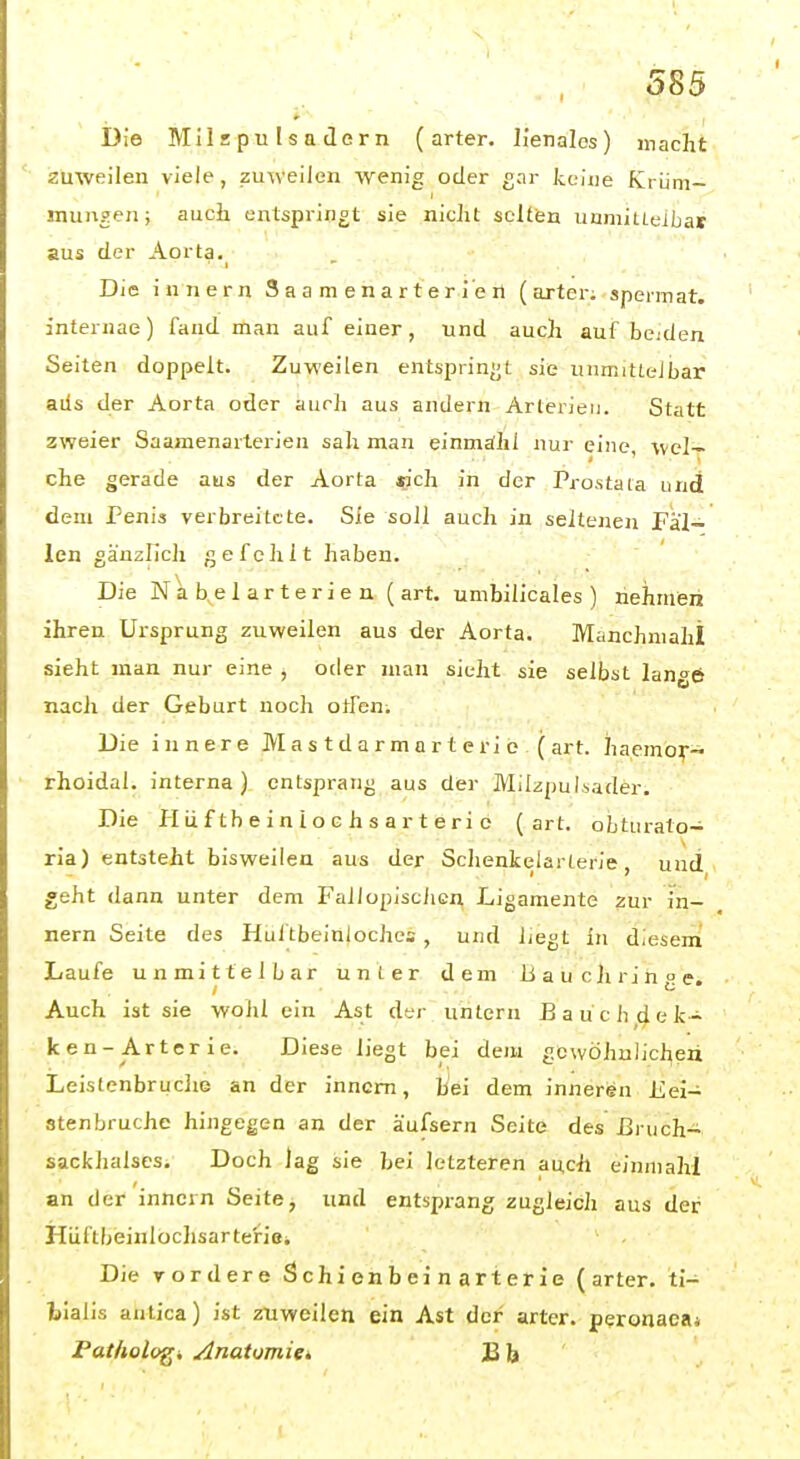Die Milzpulsadern (arter. lienales) macht zuweilen viele, zuweilen wenig oder gar keine Krüm- mungen; auch entspringt sie nicht selten unmittelbar aus der Aorta. Die innern Saamenarterlen (arter; sperniat. internae) fand man auf einer, und auch auf beiden Seiten doppelt. Zuweilen entsprinijt sie unmittelbar ads der Aorta oder auch aus andern Arterien. Statt zweier Saamenarlerien sah man einmdhl nur eine, Wel- che gerade aus der Aorta »ich in der Prostata und dem Penis verbreitete. Sie soll auch in seltenen Fäl- len gänzlich gefehlt haben. Die Nahelarterien ( art. umbilicales ) nehmen ihren Ursprung zuweilen aus der Aorta. Manchniahl sieht man nur eine j oder man sieht sie selbst lange nach der Geburt noch offen. Die innere Mastdärme rterio( art. haemo^-- rhoidal. interna) entsprang aus der Milzpulsader. Die Plüftheiniochsarterie (art. oLturato- ria) entsteht bisweilen aus der Schenkelarterie, und geht dann unter dem Fallopischcn Ligamente zur in- nern Seite des Hultbeinloches , und liegt in diesern Laufe unmittelbar unter dem Bauchrinue. Auch ist sie wohl ein Ast der untern Bauch dek- ken-Arterie. Diese liegt bei dem gewöhnlichen Leistenbruche an der inncm, Bei dem inneren Eei- stenbruche hingegen an der äufsern Seite des Bruch- sackhalscs. Doch lag sie hei letzteren auch einniahl an der innern Seite, und entsprang zugleich aus der Hüftbeinlochsar teriei Die vordere Schienbeinarterie (arter. ti- bialis antica) ist zuweilen ein Ast der arter. peronaea* Pat/tologi Anatomigi 33 b