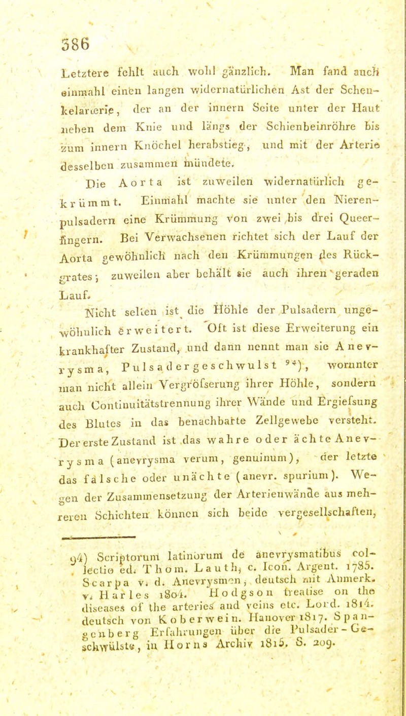 Letztere fclilt auch wolil gänzlich. Man fand auch aiumahl einen langen widernatürlichen Ast der Schen- kelanerlp, der an der innern Seite unter der Haut liehen dem Knie und längs der Schienbeinröhre bis zum innern Knöchel herabstieg, und mit der Arterie desselben zusammen inündete. Die Aorta ist zuweilen widernatürlich ge- krümmt. Einmahl machte sie unter den Nieren- pulsadern eine Krümmung von zwei ,bis drei Queer- finnern. Bei Verwachsenen richtet sich der Lauf der Aorta gewöhnlich nach den Krümmungen des Rück- grates zuweilen aber behält sie auch ihren geraden Lauf. Nicht seilen ist die Höhle der Pulsadern unge- wöhnlich erweitert. Oft ist diese Erweiterung ein krankhafter Zustand, und dann nennt man sie Anev- rysma, P u 1 s a d e r g e s c h w u 1 s t worunter man nicht allein Vergröfserung ihrer Höhle, sondern auch Continuitätstrennung ihrer Wände und Ergiefsung des Blutes in das benachbarte Zellgewebe versteht. Der erste Zustand ist das wahre oder ächteAnev- rysma (anevrysma verum, genuinum), der letzt© das fälsche oder unächte (anevr. spurium). We- gen der Zusammensetzung der Arterieuwänäe aus meh- reren Schichten können sich beide vergesellschaften, 94) Scriptorum latinorum de änevrysmatibus col- leclio ed; Thom. Lauth, c. Icon. Argent. i ySS. Scarpa v< d. Anevrysm'in, deutsch unt Anmerk. Vi Harles i8oi. Hodgson tvealise on iho diseases of Ihe arteries and voins etc. Lord. i8i<i. deutsch von K. ob er wein. Hanover 1817. Span- «cnberg Erfaluungen über die Pulsader-Ge- schwülst«, iu Horns Archiv i8i5, S. 209.