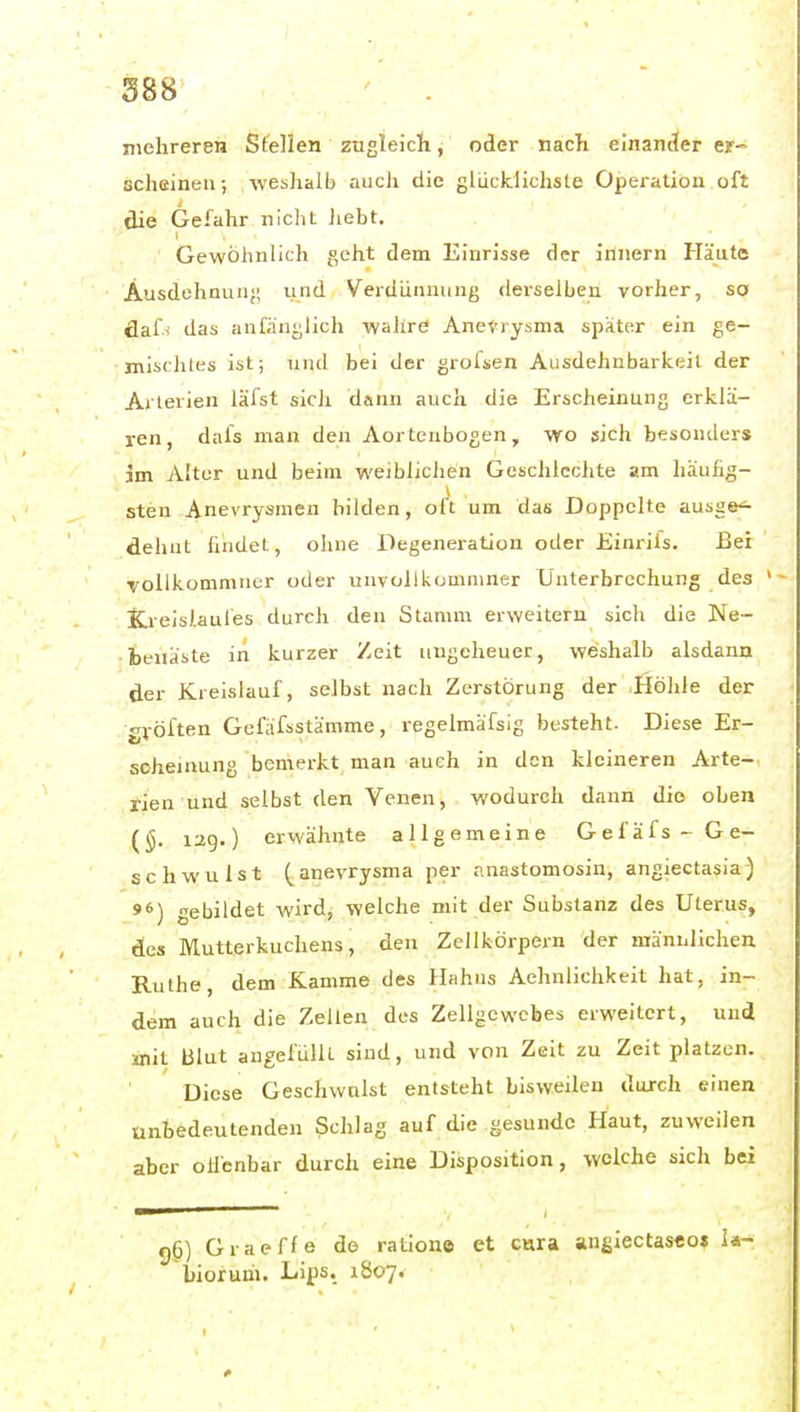 S88 . mehreren Sfellen zugleich, oder näcTi einander er- scheinen; weshalb aucli die glucklichste Operation oft die Gefahr niclit Jiebt. Gewöhnlich geht dem Einrisse der innern Häute Ausdehnun;; und Verdünnung derselben vorher, so clafi das anfänglich wahrd Aneurysma spater ein ge- mischles ist; und bei der grofsen Ausdehnbarkeil der Arterien läfst sicli dann auch die Erscheinung erklä- ren, dafs man den Aortenbogen, wo sich besonders im Alter und beim weiblichen Gesclilcchte am häufig- sten Anevrysraen bilden, oft um das Doppelte ausge^ dehnt findet, ohne Degeneration oder Einrifs. Bei ■volikommuer oder unvollkomniner Unterbrechung des Kreislaufes durch den Stamm erweitern sich die ]Me~ •ieitäste in kurzer Zeit ungeheuer, weshalb alsdann der Kreislauf, selbst nach Zerstörung der Höhle der gvöften Gefäfsstämme, regelmäfslg besteht. Diese Er- scheinung bemerkt man auch in den kleineren Arte- rien und selbst den Venen, wodurch dann die oben (§. lag.) erwähnte allgemeine Gefäfs- Ge- schwulst (anevrysma per nnastomosin, angiectasia) »6) gebildet wird, welche mit der Substanz des Uterus, des Mutterkuchens, den Zeilfcörpern der männlichen Ruthe, dem Kamme des Hahns Aehnliclikeit hat, in- dem auch die Zellen des Zellgewebes erweitert, und mit Blut angefüllt sind, und von Zeit zu Zeit platzen. Diese Geschwulst entsteht bisweilen durch einen unbedeutenden Schlag auf die gesunde Haut, zuweilen aber ollcnbar durch eine Disposition, welche sich bei g6) Graeffe de ratione et cnra angiectasco» la- bioruni. Lips, 1807.