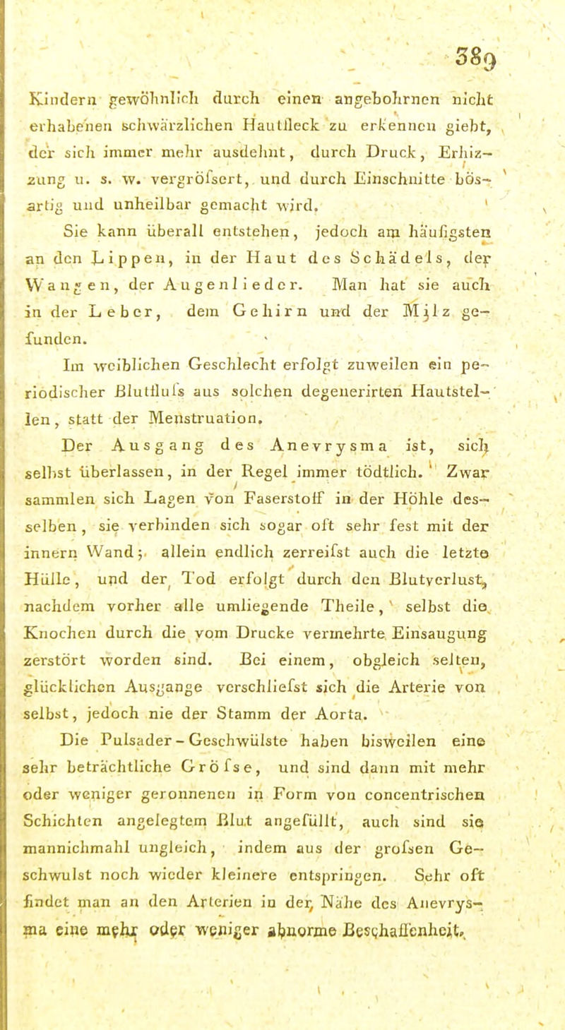 Kindern gewölinlicli durch einen angebohrnen nidit erhabenen schwärzlichen Hautlleck zu erkennen giebt, der sich immer mehr ausdehnt, durch Druck, Erliiz- zung u. s. w. vergrölsert, und durch Einschnitte bös- artig und unheilbar gemacht wird. ' Sie kann überall entstehen, jedoch am häufigsten an den Jjippen, in der Haut des Schädels, der Wanden, der Augenliedcr. Man hat sie auch in der Leber, dem Gehirn un^d der M3IZ ge- funden. Im weiblichen Geschlecht erfolgt zuweilen ein pe« riodischer ßlutlluls aus solchen degeuerirten Hautstel- len, statt der Menstruation. Der Ausgang des Anevrysma ist, siclj seihst überlassen, in der Regel immer tödtllch. ' Zwar sammlen sich Lagen von Faserstoff in der Höhle des- selben , sie verbinden sich sogar oft sehr fest mit der innern Wand; allein endlich zerreifst auch die letzte Hülle, und der^ Tod erfolgt durch den Blutverlust, nachdem vorher alle umliegende Theile, ' selbst dio Knochen durch die vom Drucke vermehrte Einsaugung zerstört worden sind. Bei einem, obgleich selten, glücklichen Ausgange verschliefst sich die Arterie von selbst, jedoch nie der Stamm der Aorta. ; Die Pulsader-Geschwülste haben bisv^oilen eine sehr beträchtliche GrÖfse, und sind dann mit mehr oder weniger geronnenen in Form von concentrischen Schichten angelegten! Blut angefüllt, auch sind sie mannichmahl ungleich, indem aus der grofsen Ge- schwulst noch wieder kleinere entspringen. Sehr oft findet man an den Arterien in der, Nähe des Anevrys- ma eine mfhx oder weniser aljuorjne BesQhafienheit».