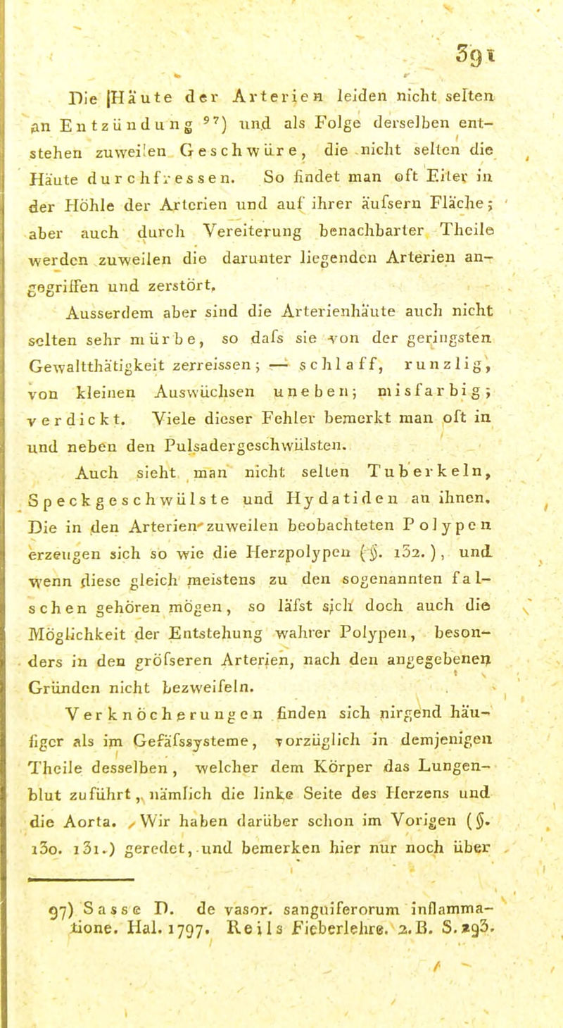Sgl Die (Häute der Arterien leiden nicht selten ßxi Entzündung und als Folge derselben ent- stehen zuweilen Geschwüre, die nicht selten die Häute du r c hfr essen. So findet man oft Eiler in der Höhle der Arterien und auf ihrer äufsern Fläche; aber auch durch Vereiterung benachbarter Theile werden zuweilen die darunter liegenden Arterien an- gegriffen und zerstört. Ausserdem aber sind die Arterienhäute auch nicht selten sehr mürbe, so dafs sie -\on der geringsten Gewaltthätigkeit zerreissen ; —■ schlaff, runzlig, von kleinen Auswüchsen uneben; misfarbig; verdickt. Viele dieser Fehler bemerkt man oft in und neben den Pulsadergeschwülsten. Auch sieht man nicht selten Tuberkeln, Speckgeschwülste und Hydatiden an ihnen. Die in den Arterien'zuweilen beobachteten Polypen erzeugen sich so wie die Herzpolypen ( 5. i52, ), und wenn diese gleich meistens zu den sogenannten fal- schen gehören mögen, so läfst sjch doch auch die Möglichkeit der Entstehung wahrer Polypen, beson- ders in den gröfseren Arterien, nach den angegebenen Gründen nicht bezweifeln. Verknöcherungen finden sich nirgend häu- figer als im Gefäfssysteme, Torzüglich in demjenigen Theile desselben , welcher dem Körper das Lungen- blut zuführt,, nämlich die linke Seite des Herzens und die Aorta. , Wir haben darüber schon im Vorigen {§. i3o. i3i.) geredet,.und bemerken hier nur noch über 97) Sasse D. de vasor. sanguiferorum inflamma- lione. Hai. 1797. Reils Ficberlehre. a.B. S.agS.