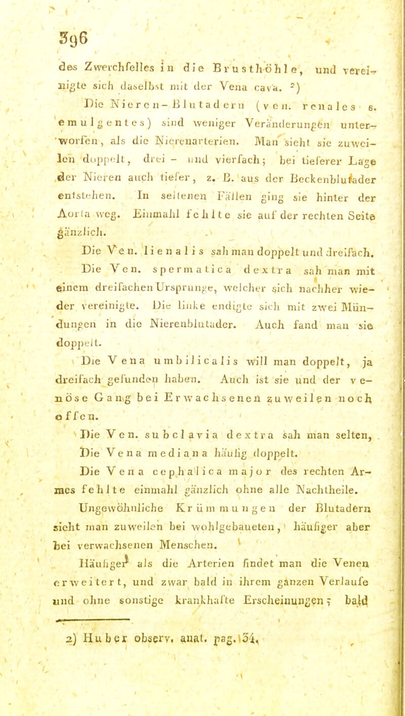 des Zwerchfelles in die Brusthöhle, und verein iiigte sich daselbit mit der Vena Cava. -) Die Nieren-Jilu lad ern (von. renales 6. emulgentes) sind weniger Veränderungen unter- worfen, als die Nierenarterien. Man siehl sie zuwei- len doppidt, drei - und vierfach; bei tieferer Lage der Nieren auch tiefer, z. ß. aus der Bcckenblufader enistidien. In seilenen Fällen ging sie hinter der Aoria weg. Eiumahl fehlte sie auf der rechten Seite gänzlich. Die Veu. lienalis sah man doppelt und dreifach. Die Ven. spermatica dextra sah man mit einem dreifachenUrsprunj'e, welcher sich nachher wie- der vereinigte. Die linke endtgtu sich mit zwei Mün- dungen in die Nierenblutader. Auch fand man sla doppt'il. Die Vena umbilicalis will man doppelt, ja dreifach gefundon haben. Auch ist sie und der v e- nöse Gang bei Erwachseneu zu-weilen noeh offen. Die Ven. subclavia dextra sah man selten. Die Vena mediana häulig doppelt. Die Vena cephalica major des rechten Ar- mes fehlte einmahl gänzlich ohne alle Nachtheile. UngewöJmliche Krümmungen der Blutadern sieht man zuweilen bei wohlgebaueteu,' häufiger aber hei verwachsenen Menschen. Häuhgei^ als die Arterien findet man die Venen erweitert, und zwar bald in ihrem ganzen Verlaufe und ohne sonstige krankhafte Erscheinungen ^ bald 2) Huber observ, auat. pas.io-i,
