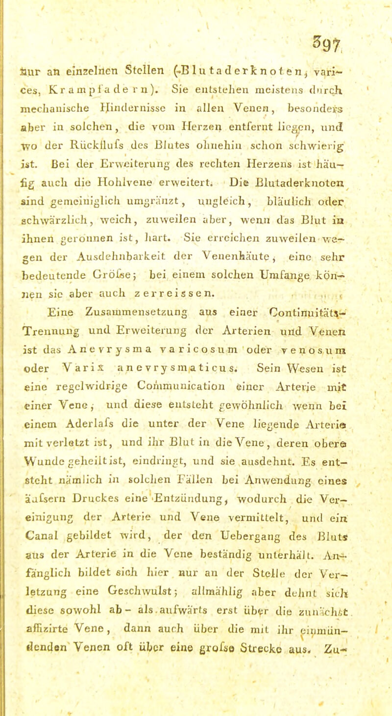 ^97, aur an einzelnen Stellen (-B1 u t a d e r Ii: n o 1 e n, vari- ces, K r a m p t a d e r n ). Sie entstehen meistens diirch mechanische tjindernissc in allen Venen, besonders aber in solchen , die vom Herzen entfernt liegen, und ■yvo der Rückllufs des Blutes ohnehin schon schwierig ist. Bei der Erweiterung des rechten Herzeus ist häu- fig auch die Hohlvene erweitert. Die Blutaderfcnoten sind gemeiniglich umgriinzt, ungleich, bläulich oder schwärzlich, weich, zuweilen aber, wenn das Blut ia ihnen geronnen ist, hart. Sie erreichen zuweilen wa- gen der Ausdehnbarkeit der Veuenhäute, eine sehr bedeutende Gröüe; bei einem solchen Umfange kön-^ Jien sie aber auch zerreissen. Eine Zusammensetzung aus einer Continuität^^' Trennung und Erweiterung der Arterien und Venen ist das Anevrysma varicosum oder v e n o s u m oder Varls a n e v r y s m a ti cu s. Sein Wesen ist eine regelwidrige Communication einer Arterie mit einer Vene, und diese entsteht gewöhnlicli wenn bei einem Aderlafs die unter der Vene liegende Arteria mit verletzt ist, und ihr Blut in die Vene, deren obere Wunde geheilt ist, eindringt, und sie ausdehnt. Es ent- steht nämlich in solchen Fällen bei AnweTidung eines äaCsern Druckes eine''Entzündung, wodurch die Ver- einigung der Arterie und Vene vermittelt, und ein Canal gebildet wird, der den Uebergang des Bluts aus der Arterie in die Vene beständig unterhält. An^ fänglich bildet sich hier nur an der Stelle der Ver- letzung eine Geschwulst; allmählig aber dehnt sich diese sowohl ab- als,aufwärts erst üb^r die zun-ch/.t aifizirte Vene, dann auch über die mit ihr eiiimün- dendon Venen oft über eine grofso Strecke aus. Zu-