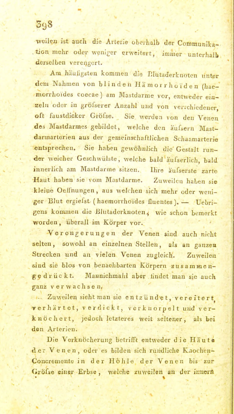 •weilen ist auch die Arterle oberhalb der Communlka- .tion mehr oder weni^-er erweitert, iniiner unterhalb derselben verengert. Am häufigsten kommen die Elutaderknoten unter dem Nahmen von blinden Hämorrhoiden (hae- morrhoides coecae) am Mastdarme vor, entweder ein- zeln oder in gröfserer Anzahl und von ver;chiedener, oft faustdicker Gröfse. Sie werden von den Venen des Mastdarmes gebildet, welche den äuficrn Mast- darmarterien aus der gemeinschaftlichen Schaamarterie entsprechen. Sie haben gewöhnlich die'Gestalt run- der weicher Geschwülste, welche bald'äufserlich, bald innerlich am Mastdarme sitzen. Ihre äufsersfe zarte Haut haben sie vom Mastdärme. Zuweilen haben sie kleine Oeffnungen, aus welchen sich mehr oder weni- ger Blut ergiefst ( haemorrhoides lluentes ). — Uebri- gens kommen die ßlntaderknoten^ wie schon bemerkt worden, überall im Körper vor. Verengerungen der Venen sind auch nicht selten, sowohl an einzelnen Stellen, als an ganzen Strecken und an vielen Venen zugleich. Zuweilen sind sie blos von benachbarten Körpern zusammen- gedrückt. Maunichmaiil aber findet man sie auch ganz verwachsen, ■ Zuweilen sieht man sie entzündet, vereitert^ rerh artet, verdickt, verknorpelt und v c r- knöchert, jedoch letzteres weit seltener, als bei den Arterien. Die Verknöcherung betrifft entweder die Haut« der Venen, oder es bilden sich rundliche K.iochen- Concremente in der Höhle der Venen bis zur Gröfse einer Erbse , welche zuweileä an der imiorö