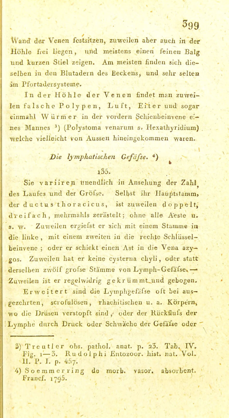 iVanJ der Venen festsitzen, zuweilen aber auch in der Höhle frei liegen, und meistens einen feineu Balg und kurzen Stiel zeigen. Am meisten finden sich die- selben in den Blutadern des Beckens, und sehr selten im Pfortadersysteme. In der Höhle der Venen findet man zuwei- len falsche Polypen, Luft, Eiter und sogar cinmahl Würmer in der vordem ^cliicnbeinvene ei- nes Mannes (Polystoma venarum s. Hexathyridium) ■welche vielleicht von Aussen hineingekommen waren. Die lymphatischen Gefäfse. *) i35. Sie väriiren Unendlich in Ansehuns der Zahl \]es Laufes und der Gröfse. Selbst ihr Plaujitstamm, ler d u c t u s t h o r a c i c u s , ist zuweilen doppelt,' dreifach, mehrmahls zeräslelt; ohne alle A'este u. s. V/. Zuweilen ergiefst er sich mit einem Stamme in die linke , mit einem zweiten in die rechte Schlüssel- beinvene ; oder er schickt einen Ast in die Vena azy— gos. Zuweilen hat er keine cysterna chyli, oder statt derselben zwölf grofse Stämme von Lymph-Gefäfse»— Zuweilen ist er regelwidrig gekrümmt^und gebogen. Erweitert sind die Lymphgefäfse oft bei aus- gezehrten, scrofulösen, rhachitischen u. a. Körpern, wo die Drüsen verstopft sind oder der Kückflufs der Lymphe durch Druck oder Schwäche der Gefäfse oder ' 3) Treutier obs. pathol. anat. p. 23. Tab. IV, Fig. 1^—3. Rudolphi Entozoor. hist. nat. Vol. II. P. I. p. 4f)7. 4) Soemmcrring do morb. vasor. absorbent. Francf. lygö.